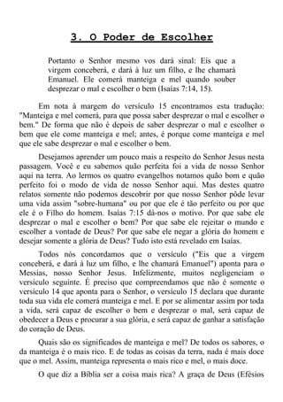 3. O Poder de Escolher

        Portanto o Senhor mesmo vos dará sinal: Eis que a
        virgem conceberá, e dará à luz um filho, e lhe chamará
        Emanuel. Ele comerá manteiga e mel quando souber
        desprezar o mal e escolher o bem (Isaías 7:14, 15).

      Em nota à margem do versículo 15 encontramos esta tradução:
"Manteiga e mel comerá, para que possa saber desprezar o mal e escolher o
bem." De forma que não é depois de saber desprezar o mal e escolher o
bem que ele come manteiga e mel; antes, é porque come manteiga e mel
que ele sabe desprezar o mal e escolher o bem.
      Desejamos aprender um pouco mais a respeito do Senhor Jesus nesta
passagem. Você e eu sabemos quão perfeita foi a vida de nosso Senhor
aqui na terra. Ao lermos os quatro evangelhos notamos quão bom e quão
perfeito foi o modo de vida de nosso Senhor aqui. Mas destes quatro
relatos somente não podemos descobrir por que nosso Senhor pôde levar
uma vida assim "sobre-humana" ou por que ele é tão perfeito ou por que
ele é o Filho do homem. Isaías 7:15 dá-nos o motivo. Por que sabe ele
desprezar o mal e escolher o bem? Por que sabe ele rejeitar o mundo e
escolher a vontade de Deus? Por que sabe ele negar a glória do homem e
desejar somente a glória de Deus? Tudo isto está revelado em Isaías.
      Todos nós concordamos que o versículo ("Eis que a virgem
conceberá, e dará à luz um filho, e lhe chamará Emanuel") aponta para o
Messias, nosso Senhor Jesus. Infelizmente, muitos negligenciam o
versículo seguinte. É preciso que compreendamos que não é somente o
versículo 14 que aponta para o Senhor, o versículo 15 declara que durante
toda sua vida ele comerá manteiga e mel. E por se alimentar assim por toda
a vida, será capaz de escolher o bem e desprezar o mal, será capaz de
obedecer a Deus e procurar a sua glória, e será capaz de ganhar a satisfação
do coração de Deus.
      Quais são os significados de manteiga e mel? De todos os sabores, o
da manteiga é o mais rico. E de todas as coisas da terra, nada é mais doce
que o mel. Assim, manteiga representa o mais rico e mel, o mais doce.
     O que diz a Bíblia ser a coisa mais rica? A graça de Deus (Efésios
 