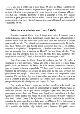 1:7). O que diz a Bíblia ser a mais doce? O amor de Deus (Cantares de
Salomão 2:3). Deus coloca a riqueza de sua graça e a doçura de seu amor
perante o Senhor Jesus para que ele coma, logo ele pode obedecer a Deus e
escolher sua vontade, desprezar o mal e escolher o bem. Por alguns
momentos, pois, gostaria de laborar sobre como o Senhor, por toda a vida,
comeu manteiga e mel, e também como em conseqüência desprezou o mal
e escolheu o bem.


     Primeiro: seus primeiros anos (Lucas 2:41-51)

      Aos doze anos de idade, Jesus foi com seus pais a Jerusalém para a
festa da páscoa. Depois de se cumprirem os dias, seus pais voltaram; mas o
menino Jesus ficou em Jerusalém. Mais tarde seus pais voltaram à cidade
procurando por ele. Três dias depois encontraram-no no templo. Disse-lhe
sua mãe: "Filho, por que fizeste assim conosco? Teu pai e eu, aflitos,
estamos à tua procura." Respondendo, o Senhor não disse: "Não sabíeis
que me cumpria fazer a vontade de Deus?" Em vez disso, ele diz: "Não
sabíeis que me cumpria estar na casa de meu Pai? [ou, cuidando dos
negócios de meu Pai]?" Aqui o Senhor tinha a manteiga e o mel.
      Aos doze anos de idade, Jesus já conhecia ao Pai. Ele tinha a
manteiga e o mel celestiais. Porque ele tinha o mais rico e o mais doce,
podia viver na vontade de Deus. Se isso tivesse acontecido conosco,
provavelmente teríamos respondido: "Voltem para Nazaré e continuem o
trabalho de carpintaria e de cuidar da casa, mas eu não vou. Deixem-me
permanecer no templo." Entretanto, nosso Senhor não respondeu desta
maneira. Por um lado, deu seu testemunho; por outro, desceu com seus
pais a Nazaré e era-lhes submisso. Ele podia fazer essa escolha difícil
porque tinha provado da riqueza e da doçura de Deus.
      Ora, a mãe de Jesus era uma das melhores mulheres do mundo; ao
mesmo tempo, porém, era também uma mulher "pequena". Muitas vezes as
melhores pessoas são as que menos inteligência possuem. Descobrimos,
nos quatro evangelhos, que Maria, com freqüência, perturbava o Senhor.
Quando o vinho acabou nas bodas em Cana, ela disse ao Senhor: "Eles não
têm mais vinho" (João 2:3). Quando o Senhor ensinava às multidões,
mandou-lhe dizer que desejava falar com ele (Marcos 3:31). Entretanto, a
Escritura diz: "E desceu com eles para Nazaré; e era-lhes submisso." Esta
foi a escolha do Senhor, algo difícil para o homem. Ele podia ter-se
 