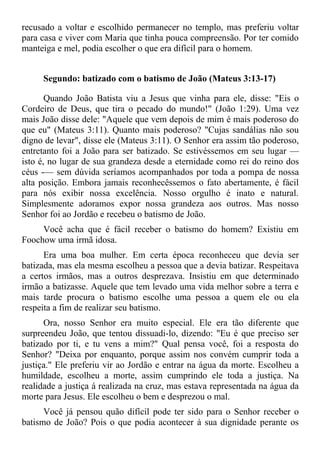 recusado a voltar e escolhido permanecer no templo, mas preferiu voltar
para casa e viver com Maria que tinha pouca compreensão. Por ter comido
manteiga e mel, podia escolher o que era difícil para o homem.


     Segundo: batizado com o batismo de João (Mateus 3:13-17)

       Quando João Batista viu a Jesus que vinha para ele, disse: "Eis o
Cordeiro de Deus, que tira o pecado do mundo!" (João 1:29). Uma vez
mais João disse dele: "Aquele que vem depois de mim é mais poderoso do
que eu" (Mateus 3:11). Quanto mais poderoso? "Cujas sandálias não sou
digno de levar", disse ele (Mateus 3:11). O Senhor era assim tão poderoso,
entretanto foi a João para ser batizado. Se estivéssemos em seu lugar —
isto é, no lugar de sua grandeza desde a eternidade como rei do reino dos
céus -— sem dúvida seríamos acompanhados por toda a pompa de nossa
alta posição. Embora jamais reconhecêssemos o fato abertamente, é fácil
para nós exibir nossa excelência. Nosso orgulho é inato e natural.
Simplesmente adoramos expor nossa grandeza aos outros. Mas nosso
Senhor foi ao Jordão e recebeu o batismo de João.
     Você acha que é fácil receber o batismo do homem? Existiu em
Foochow uma irmã idosa.
      Era uma boa mulher. Em certa época reconheceu que devia ser
batizada, mas ela mesma escolheu a pessoa que a devia batizar. Respeitava
a certos irmãos, mas a outros desprezava. Insistiu em que determinado
irmão a batizasse. Aquele que tem levado uma vida melhor sobre a terra e
mais tarde procura o batismo escolhe uma pessoa a quem ele ou ela
respeita a fim de realizar seu batismo.
      Ora, nosso Senhor era muito especial. Ele era tão diferente que
surpreendeu João, que tentou dissuadi-lo, dizendo: "Eu é que preciso ser
batizado por ti, e tu vens a mim?" Qual pensa você, foi a resposta do
Senhor? "Deixa por enquanto, porque assim nos convém cumprir toda a
justiça." Ele preferiu vir ao Jordão e entrar na água da morte. Escolheu a
humildade, escolheu a morte, assim cumprindo ele toda a justiça. Na
realidade a justiça á realizada na cruz, mas estava representada na água da
morte para Jesus. Ele escolheu o bem e desprezou o mal.
      Você já pensou quão difícil pode ter sido para o Senhor receber o
batismo de João? Pois o que podia acontecer à sua dignidade perante os
 