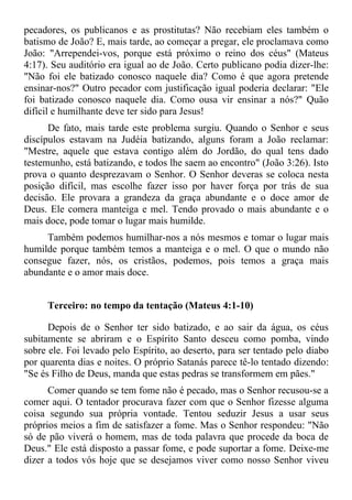 pecadores, os publicanos e as prostitutas? Não recebiam eles também o
batismo de João? E, mais tarde, ao começar a pregar, ele proclamava como
João: "Arrependei-vos, porque está próximo o reino dos céus" (Mateus
4:17). Seu auditório era igual ao de João. Certo publicano podia dizer-lhe:
"Não foi ele batizado conosco naquele dia? Como é que agora pretende
ensinar-nos?" Outro pecador com justificação igual poderia declarar: "Ele
foi batizado conosco naquele dia. Como ousa vir ensinar a nós?" Quão
difícil e humilhante deve ter sido para Jesus!
      De fato, mais tarde este problema surgiu. Quando o Senhor e seus
discípulos estavam na Judéia batizando, alguns foram a João reclamar:
"Mestre, aquele que estava contigo além do Jordão, do qual tens dado
testemunho, está batizando, e todos lhe saem ao encontro" (João 3:26). Isto
prova o quanto desprezavam o Senhor. O Senhor deveras se coloca nesta
posição difícil, mas escolhe fazer isso por haver força por trás de sua
decisão. Ele provara a grandeza da graça abundante e o doce amor de
Deus. Ele comera manteiga e mel. Tendo provado o mais abundante e o
mais doce, pode tomar o lugar mais humilde.
     Também podemos humilhar-nos a nós mesmos e tomar o lugar mais
humilde porque também temos a manteiga e o mel. O que o mundo não
consegue fazer, nós, os cristãos, podemos, pois temos a graça mais
abundante e o amor mais doce.


     Terceiro: no tempo da tentação (Mateus 4:1-10)

      Depois de o Senhor ter sido batizado, e ao sair da água, os céus
subitamente se abriram e o Espírito Santo desceu como pomba, vindo
sobre ele. Foi levado pelo Espírito, ao deserto, para ser tentado pelo diabo
por quarenta dias e noites. O próprio Satanás parece tê-lo tentado dizendo:
"Se és Filho de Deus, manda que estas pedras se transformem em pães."
      Comer quando se tem fome não é pecado, mas o Senhor recusou-se a
comer aqui. O tentador procurava fazer com que o Senhor fizesse alguma
coisa segundo sua própria vontade. Tentou seduzir Jesus a usar seus
próprios meios a fim de satisfazer a fome. Mas o Senhor respondeu: "Não
só de pão viverá o homem, mas de toda palavra que procede da boca de
Deus." Ele está disposto a passar fome, e pode suportar a fome. Deixe-me
dizer a todos vós hoje que se desejamos viver como nosso Senhor viveu
 
