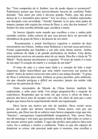 lhe: "Tem compaixão de ti, Senhor; isso de modo algum te acontecerá".
Poderíamos pensar que Jesus provavelmente haveria de confortar Pedro
dizendo: "Seu amor por mim é deveras grande, Pedro, mas não posso
deixar de ir a Jerusalém para morrer." Em vez disso, o Senhor repreendeu
seu discípulo com severidade: "Arreda! Satanás; tu és para mim pedra de
tropeço, porque não cogitas das coisas de Deus, e, sim, das dos homens". O
Senhor fez uma escolha definida aqui: escolheu a morte.
     Se houver alguém neste mundo que escolheu a cruz e andou pelo
caminho estreito, tenho certeza de que essa pessoa deve ter provado da
abundância da graça de Deus e da doçura de seu amor.
       Recentemente o jornal Intelligence registrou o martírio de duas
missionárias em Fukien. Ambas eram britânicas e serviam nessa província.
Foram seqüestradas por bandidos e um mês atrás foram mortas. Ambas
eram senhoras de idade e de grande profundeza no Senhor. Uma destas
missionárias escreveu um poema antes de ser morta. Deu-lhe o título de "O
Mártir". Neste poema encontramos o seguinte: "O rosto do mártir é o rosto
de um anjo! O coração do mártir é o coração de um leão!"
      O rosto do anjo é a coisa mais linda e o coração do leão a mais
majestosa. Quão maravilhoso que uma mártir escrevesse um poema de
mártir! Antes de morrer escrevera uma carta à sua amiga dizendo: "A graça
de Deus é suficiente para mim. Embora eu possa perceber, pelo ambiente,
em que situação perigosa e difícil me encontro, jamais em minha vida
senti-me tão próxima de Deus."
      Outro missionário da Missão da China Interior também foi
seqüestrado, e solto mais tarde. Um amigo perguntou-lhe a respeito da
experiência. Respondeu que na noite em que ouviu o silvar de balas e
parecia não haver jeito de escapar com vida, foi cheio de uma paz e uma
alegria que nunca havia experimentado desde sua regeneração.
      Deve haver um motivo por trás do martírio. Deve existir nessa
pessoa um poder por demais incomum. Nunca pense, nem por um
momento, que Deus nos dá os salários mais baixos enquanto exige que nós,
"fracotes", carreguemos responsabilidade insuportável. Não, nosso Deus
nos dá manteiga e mel para que possamos deixar de lado todas as coisas e
até mesmo morrer pela verdade. E aqui não profiro uma palavra falsa nem
vazia. Eu a conheço e muitos a conhecem. Todos os que são capazes de
desprezar as coisas, não procurar nada para si mesmos, mas escolher a
 