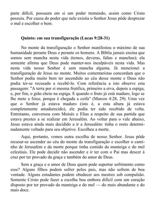 parte difícil, possuem em si um poder tremendo, assim como Cristo
possuiu. Por causa do poder que nele existia o Senhor Jesus pôde desprezar
o mal e escolher o bem.


     Quinto: em sua transfiguração (Lucas 9:28-31)

      No monte da transfiguração o Senhor manifestou o máximo de sua
humanidade perante Deus e perante os homens. A Bíblia jamais ensina que
somos sem mancha nesta vida (temos, deveras, faltas e manchas); ela
somente afirma que Deus pode manter-nos inculpáveis nesta vida. Mas
nesta vida nosso Senhor é sem mancha alguma. Já mencionei a
transfiguração de Jesus no monte. Muitos comentaristas concordam que o
Senhor podia muito bem ter ascendido ao céu desse monte e Deus não
podia ter-se recusado a recebê-lo. Com referência a isto observe esta
passagem: "A terra por si mesma frutifica, primeiro a erva, depois a espiga,
e, por fim, o grão cheio na espiga. E quando o fruto já está maduro, logo se
lhe mete a foice, porque é chegada a ceifa" (Marcos 4:28, 29). Uma vez
que o Senhor já estava maduro (isto é, a esta altura já estava
completamente amadurecido), ele podia ter sido recebido de volta.
Entretanto, conversou com Moisés e Elias a respeito de sua partida que
estava prestes a se realizar em Jerusalém. Ao voltar para o vale abaixo,
Jesus estava ainda mais decidido a ir a Jerusalém: tinha o rosto determi-
nadamente voltado para seu objetivo. Escolheu a morte.
      Aqui, portanto, vemos outra escolha de nosso Senhor. Jesus pôde
recusar-se ascender ao céu do monte da transfiguração e escolher o cami-
nho de Jerusalém e da morte porque tinha comido da manteiga e do mel
celestiais. Ele pode decidir não ascender e ir ter com o Pai mas descer à
cruz por ter provado da graça e também do amor de Deus.
      Sem a graça e o amor de Deus quem pode suportar sofrimento como
esse? Alguns filhos podem sofrer pelos pais, mas não sofrem de boa
vontade. Alguns estudantes podem obedecer aos mestres sob compulsão.
Somente Cristo pode fazer a escolha boa embora difícil com um coração
disposto por ter provado da manteiga e do mel — do mais abundante e do
mais doce.
 