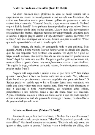 Sexto: entrando em Jerusalém (João 12:12-28)

      As duas ocasiões mais gloriosas da vida de nosso Senhor são a
experiência do monte da transfiguração e sua entrada em Jerusalém. Ao
entrar em Jerusalém muita gente tomou galhos de palmeiras e saiu a
encontrá-lo, clamando: "Hosana! Bendito o que vem em nome do Senhor!
e que é Rei de Israel!" Estas palavras foram proferidas pelos judeus. Nessa
época o Senhor ainda tinha muitos amigos. Lázaro tinha sido recentemente
ressuscitado dos mortos, algumas pessoas haviam preparado uma festa para
o Senhor, e alguns gregos vieram a Filipe dizendo: "Senhor, queremos ver
a Jesus." Até seus inimigos, os fariseus, diziam uns para os outros: "Vede
que nada aproveitais! eis aí vai o mundo após ele."
       Nessa juntura, ele podia ter conseguido tudo o que quisesse. Mas
quando André e Filipe vieram falar ao Senhor Jesus do desejo dos gregos,
qual foi sua resposta? "Em verdade, em verdade vos digo: Se o grão de
trigo, caindo na terra, não morrer, fica ele só; mas se morrer, produz muito
fruto." Aqui fez mais uma escolha. Ele podia ganhar glória e tornar-se rei,
mas escolheu o oposto. Como meu coração se comove com o que ele disse:
"Se o grão de trigo, caindo na terra, não morrer, fica ele só; mas se morrer,
produz muito fruto"!
      "Agora está angustiada a minha alma, e que direi eu?" Isto indica
quanto o coração e a boca do Senhor andavam de acordo. "Pai, salva-me
desta hora? mas precisamente com este propósito vim para esta hora." O
Senhor podia ter pedido que o Pai o livrasse dessa hora, entretanto ele
sabia que tinha vindo para essa mesma hora. Uma vez mais desprezou o
mal e escolheu o bem. Anteriormente, ao notarmos estas coisas,
perguntamos a nós mesmos como é que ele podia fazer tais escolhas.
Agora, entretanto, diz-nos a Bíblia em Isaías como é que ele pode escolher
o bem e desprezar o mal: ele provou da manteiga e do mel, da abundância
da graça e da doçura do amor.


      Sétimo: no Getsêmani (Mateus 26:36-46)

      Finalmente no jardim do Getsêmani, o Senhor fez a escolha maior!
Ali ele podia dizer não desejo morrer: "Meu Pai: Se possível, passe de mim
este cálice!" Mas imediatamente acrescentou: "Todavia, não seja como eu
quero, e, sim, como tu queres." Embora visse a hediondez do cálice, não
 