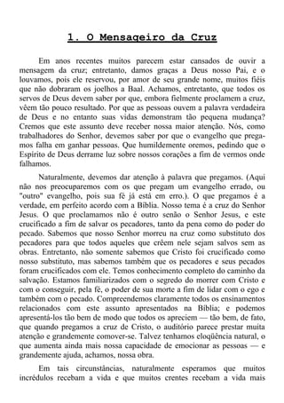 1. O Mensageiro da Cruz

      Em anos recentes muitos parecem estar cansados de ouvir a
mensagem da cruz; entretanto, damos graças a Deus nosso Pai, e o
louvamos, pois ele reservou, por amor de seu grande nome, muitos fiéis
que não dobraram os joelhos a Baal. Achamos, entretanto, que todos os
servos de Deus devem saber por que, embora fielmente proclamem a cruz,
vêem tão pouco resultado. Por que as pessoas ouvem a palavra verdadeira
de Deus e no entanto suas vidas demonstram tão pequena mudança?
Cremos que este assunto deve receber nossa maior atenção. Nós, como
trabalhadores do Senhor, devemos saber por que o evangelho que prega-
mos falha em ganhar pessoas. Que humildemente oremos, pedindo que o
Espírito de Deus derrame luz sobre nossos corações a fim de vermos onde
falhamos.
      Naturalmente, devemos dar atenção à palavra que pregamos. (Aqui
não nos preocuparemos com os que pregam um evangelho errado, ou
"outro" evangelho, pois sua fé já está em erro.). O que pregamos é a
verdade, em perfeito acordo com a Bíblia. Nosso tema é a cruz do Senhor
Jesus. O que proclamamos não é outro senão o Senhor Jesus, e este
crucificado a fim de salvar os pecadores, tanto da pena como do poder do
pecado. Sabemos que nosso Senhor morreu na cruz como substituto dos
pecadores para que todos aqueles que crêem nele sejam salvos sem as
obras. Entretanto, não somente sabemos que Cristo foi crucificado como
nosso substituto, mas sabemos também que os pecadores e seus pecados
foram crucificados com ele. Temos conhecimento completo do caminho da
salvação. Estamos familiarizados com o segredo do morrer com Cristo e
com o conseguir, pela fé, o poder de sua morte a fim de lidar com o ego e
também com o pecado. Compreendemos claramente todos os ensinamentos
relacionados com este assunto apresentados na Bíblia; e podemos
apresentá-los tão bem de modo que todos os apreciem — tão bem, de fato,
que quando pregamos a cruz de Cristo, o auditório parece prestar muita
atenção e grandemente comover-se. Talvez tenhamos eloqüência natural, o
que aumenta ainda mais nossa capacidade de emocionar as pessoas — e
grandemente ajuda, achamos, nossa obra.
      Em tais circunstâncias, naturalmente esperamos que muitos
incrédulos recebam a vida e que muitos crentes recebam a vida mais
 