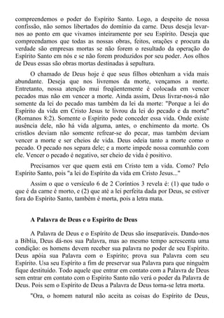 compreendemos o poder do Espírito Santo. Logo, a despeito de nossa
confissão, não somos libertados do domínio da carne. Deus deseja levar-
nos ao ponto em que vivamos inteiramente por seu Espírito. Deseja que
compreendamos que todas as nossas obras, feitos, orações e procura da
verdade são empresas mortas se não forem o resultado da operação do
Espírito Santo em nós e se não forem produzidos por seu poder. Aos olhos
de Deus essas são obras mortas destinadas à sepultura.
      O chamado de Deus hoje é que seus filhos obtenham a vida mais
abundante. Deseja que nos livremos da morte, vençamos a morte.
Entretanto, nossa atenção mui freqüentemente é colocada em vencer
pecados mas não em vencer a morte. Ainda assim, Deus livrar-nos-á não
somente da lei do pecado mas também da lei da morte: "Porque a lei do
Espírito da vida em Cristo Jesus te livrou da lei do pecado e da morte"
(Romanos 8:2). Somente o Espírito pode conceder essa vida. Onde existe
ausência dele, não há vida alguma, antes, o enchimento da morte. Os
cristãos deviam não somente refrear-se do pecar, mas também deviam
vencer a morte e ser cheios de vida. Deus odeia tanto a morte como o
pecado. O pecado nos separa dele; e a morte impede nossa comunhão com
ele. Vencer o pecado é negativo, ser cheio de vida é positivo.
      Precisamos ver que quem está em Cristo tem a vida. Como? Pelo
Espírito Santo, pois "a lei do Espírito da vida em Cristo Jesus..."
      Assim o que o versículo 6 de 2 Coríntios 3 revela é: (1) que tudo o
que é da carne é morto, e (2) que até a lei perfeita dada por Deus, se estiver
fora do Espírito Santo, também é morta, pois a letra mata.


      A Palavra de Deus e o Espírito de Deus

      A Palavra de Deus e o Espírito de Deus são inseparáveis. Dando-nos
a Bíblia, Deus dá-nos sua Palavra, mas ao mesmo tempo acrescenta uma
condição: os homens devem receber sua palavra no poder de seu Espírito.
Deus apóia sua Palavra com o Espírito; prova sua Palavra com seu
Espírito. Usa seu Espírito a fim de preservar sua Palavra para que ninguém
fique destituído. Todo aquele que entrar em contato com a Palavra de Deus
sem entrar em contato com o Espírito Santo não verá o poder da Palavra de
Deus. Pois sem o Espírito de Deus a Palavra de Deus torna-se letra morta.
      "Ora, o homem natural não aceita as coisas do Espírito de Deus,
 