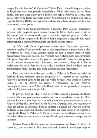 porque lhe são loucura" (1 Coríntios 2:14a). Para o incrédulo que examina
as Escrituras com sua própria sabedoria a Bíblia não passa de um livro
morto. Isto não quer dizer que a Bíblia não seja a Palavra de Deus, nem
que a Palavra de Deus não tenha poder. Simplesmente significa que sem o
Espírito Santo a Bíblia, na experiência desse incrédulo, simplesmente é um
livro morto e sem poder.
      A Palavra de Deus permanece a mesma. Para alguns, entretanto,
torna-se vida, enquanto para outros é somente letra. Qual o motivo de tal
diferença? Não é outro senão que o primeiro tipo de pessoas recebe a
Palavra de Deus no poder do Espírito Santo enquanto o segundo tipo tenta
compreender a mesma Palavra pela sabedoria de sua mente.
      A Palavra de Deus é poderosa e tem vida. Entretanto quando a
pessoa a recebe só por meio da mente, não experimenta o poder nem a vida
da Palavra de Deus. Toda verdade aceita só com a mente torna-se mero
pensamento para essa pessoa. Tal verdade não é eficaz para seu caminhar.
Não pode depender dela em tempos de necessidade. Embora essa pessoa
possa conhecer o argumento, o fato ou o procedimento, não poderá obter o
poder que nela está. Para ela e sua vida, a verdade não é verdade mas só
ensinamento vazio, porque não pode demonstrar sua veracidade.
      Para que o crente saiba que recebeu a Palavra de Deus no poder do
Espírito Santo, somente precisa perguntar a si mesmo se ao receber a
Palavra a recebeu com poder em sua vida; porque Deus envia o Espírito
Santo a fim de provar ao crente a veracidade de sua Palavra.
Conseqüentemente, se a Palavra de Deus falha em ser provada, é porque o
poder do Espírito está ausente dela.
      O perigo, hoje em dia, é que os crentes ouçam a palavra de Deus,
leiam a Bíblia ou procurem a verdade só com a sabedoria da mente. Deus
une sua Palavra e seu Espírito, mas o homem tem a tendência de separar a
Palavra do Espírito ou o Espírito da Palavra. O perigo dos dois extremos é
igual em ambas as direções. Pois ao separar a Palavra de Deus do Espírito
de Deus, o que a pessoa obtém é mera idéia ou mero ideal. E ao separar o
Espírito de Deus da Palavra de Deus, a pessoa se transforma numa coisa
estranha. Mais pessoas caem na armadilha do primeiro extremo que na do
segundo.
    Muitos lêem a Bíblia como se examinassem um livro científico. É
como se, com uma mente fina, um pouco de instrução e esforço próprio,
 