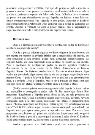 pudessem compreender a Bíblia. Tal tipo de pesquisa pode capacitar a
pessoa a conhecer um pouco da história e da doutrina bíblica mas não a
ajudará experimentar o poder da Palavra de Deus. O Senhor deve levar-nos
ao ponto em que dependamos de seu Espírito ao lermos a sua Palavra.
Então compreenderemos sua verdade e seu poder. Somente o Espírito
Santo pode aplicar a Palavra de Deus com sua vida e poder ao caminhar do
crente. Aceitar a verdade só com o poder mental não o capacitará a
experimentar esta vida e este poder em sua experiência diária.


      Diferença real

     Qual é a diferença real entre receber a verdade no poder do Espírito e
recebê-la no poder da mente?
      (A) Se a pessoa adquire alguma verdade religiosa de um livro ou de
um mestre ou mesmo da própria Bíblia sem a necessidade de oração, ou
sem renunciar a seu próprio poder nem depender completamente do
Espírito Santo, ela está recebendo essa verdade no poder de sua mente.
Pois a aceitação da verdade no poder da mente significa recebê-la
diretamente de um livro, mestre ou da Bíblia, deixando-se de lado o
Espírito Santo. Os fariseus conheciam as Escrituras desta forma; logo
acabaram possuindo algo morto, destituído de qualquer experiência viva
perante Deus — pois a Palavra de Deus leva as pessoas a se aproximarem
dele, e o próprio Deus é Espírito. Mas o ler a Palavra de Deus sem seu
Espírito falha em efetuar qualquer contato entre o homem e Deus.
       (B) Os crentes gaiatas voltaram a guardar a lei depois de terem crido
no evangelho e começado a andar pela fé. De modo que Paulo lhes
pergunta: "Recebestes o Espírito pelas obras da lei, ou pela pregação da
fé?" (Gálatas 3:2). O que o apóstolo queria dizer era que, deveras, haviam
começado com a fé mas agora confiavam nas obras. E perguntou-lhes
mais: "Tendo começado no Espírito, estais agora vos aperfeiçoando na
carne?" (3:3). Ele indicava que, deveras, tinham começado dependendo do
Espírito mas que agora começaram a depender da carne. Por estas duas
perguntas descobrimos um princípio muitíssimo importante: tudo o que é
do Espírito Santo é pela fé e tudo o que é da carne é pelas obras. O Espírito
e a fé estão unidos num só, assim como a carne e as obras são uma.
      Assim, o procurar a verdade com o poder da mente e procurar a
 