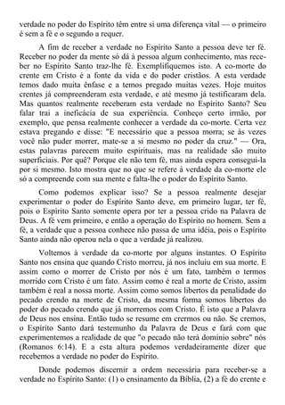 verdade no poder do Espírito têm entre si uma diferença vital — o primeiro
é sem a fé e o segundo a requer.
      A fim de receber a verdade no Espírito Santo a pessoa deve ter fé.
Receber no poder da mente só dá à pessoa algum conhecimento, mas rece-
ber no Espírito Santo traz-lhe fé. Exemplifiquemos isto. A co-morte do
crente em Cristo é a fonte da vida e do poder cristãos. A esta verdade
temos dado muita ênfase e a temos pregado muitas vezes. Hoje muitos
crentes já compreenderam esta verdade, e até mesmo já testificaram dela.
Mas quantos realmente receberam esta verdade no Espírito Santo? Seu
falar trai a ineficácia de sua experiência. Conheço certo irmão, por
exemplo, que pensa realmente conhecer a verdade da co-morte. Certa vez
estava pregando e disse: "E necessário que a pessoa morra; se às vezes
você não puder morrer, mate-se a si mesmo no poder da cruz." — Ora,
estas palavras parecem muito espirituais, mas na realidade são muito
superficiais. Por quê? Porque ele não tem fé, mas ainda espera consegui-la
por si mesmo. Isto mostra que no que se refere à verdade da co-morte ele
só a compreende com sua mente e falta-lhe o poder do Espírito Santo.
       Como podemos explicar isso? Se a pessoa realmente desejar
experimentar o poder do Espírito Santo deve, em primeiro lugar, ter fé,
pois o Espírito Santo somente opera por ter a pessoa crido na Palavra de
Deus. A fé vem primeiro, e então a operação do Espírito no homem. Sem a
fé, a verdade que a pessoa conhece não passa de uma idéia, pois o Espírito
Santo ainda não operou nela o que a verdade já realizou.
      Voltemos à verdade da co-morte por alguns instantes. O Espírito
Santo nos ensina que quando Cristo morreu, já nos incluiu em sua morte. E
assim como o morrer de Cristo por nós é um fato, também o termos
morrido com Cristo é um fato. Assim como é real a morte de Cristo, assim
também é real a nossa morte. Assim como somos libertos da penalidade do
pecado crendo na morte de Cristo, da mesma forma somos libertos do
poder do pecado crendo que já morremos com Cristo. É isto que a Palavra
de Deus nos ensina. Então tudo se resume em crermos ou não. Se cremos,
o Espírito Santo dará testemunho da Palavra de Deus e fará com que
experimentemos a realidade de que "o pecado não terá domínio sobre" nós
(Romanos 6:14). E a esta altura podemos verdadeiramente dizer que
recebemos a verdade no poder do Espírito.
     Donde podemos discernir a ordem necessária para receber-se a
verdade no Espírito Santo: (1) o ensinamento da Bíblia, (2) a fé do crente e
 