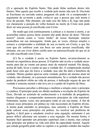 (3) a operação do Espírito Santo. Não pode faltar nenhum destes três
fatores. Mas aquele que recebe a verdade pela mente não tem fé. Ouvindo
as Escrituras ou ouvindo outros pregarem ele pode vir a compreender o
argumento da co-morte e pode conhecer que a pessoa que está morta é
livre do pecado. Não obstante, em tudo isso lhe falta a fé; logo não pode
ver claramente a posição do velho homem na morte de Cristo nem pode
dizer ser uma pessoa já crucificada com Cristo.
       De modo que está continuamente a colocar a si mesmo à morte, e ao
aconselhar outros acerca deste assunto não pode deixar de dizer: "Devem
morrer" (assim como o "certo irmão" de nossa ilustração anterior
aconselhou em sua mensagem). Ainda que, às vezes, ofereça orações e
comece a compreender a realidade de sua co-morte em Cristo, o que faz
com que ele confesse com sua boca ser uma pessoa crucificada, não
obstante, em seu viver diário confia mais na autocrucificação do que no já
ter sido crucificado com Cristo.
      (C) Se a verdade é aceita no Espírito Santo, invariavelmente se
tornará na experiência dessa pessoa. O Espírito não revela a verdade mera-
mente para dar ao crente um pouco mais de material mental. Ele deseja,
acima de tudo, levar o crente ao que a verdade diz. A compreensão mental
pode fazer com que ele louve a verdade, mas não lhe dará o benefício da
verdade. Muitos podem aprovar certa verdade, podem até mesmo amar tal
verdade; não obstante, só a possuem mentalmente. Se a verdade não possui
poder de produzir efeito na vida da pessoa, é indicação segura de que tal
verdade é somente mental e não leva em si o poder do Espírito de Deus.
      Precisamos perceber a diferença e também a relação entre o princípio
e a prática. O princípio pode ser obtido mediante a revelação do Espírito de
Deus. Devido ao acúmulo de conhecimento e à multidão de pregadores,
muitos chegaram a compreender numerosos princípios da vida espiritual.
Entretanto, muitas vezes, tais princípios estão só em sua mente. A fim de
colocar esses princípios em prática na vida necessitam do Espírito divino.
A mente pode entender os princípios, mas somente o Espírito de Deus
pode colocar esses princípios em prática. Ao resolver um problema de
álgebra, é fácil para o estudante resolver uma equação; entretanto é um
pouco difícil adicionar um assunto a essa equação. Da mesma forma, é
bastante fácil aprender um princípio espiritual com a mente, mas colocar
esse princípio em prática na vida está além da capacidade mental. Aquele
que estuda geografia pode saber as capitais e as grandes cidades das nações
 