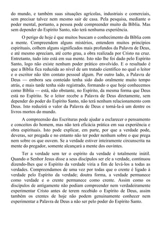 do mundo, e também suas situações agrícolas, industriais e comerciais,
sem precisar talvez nem mesmo sair de casa. Pela pesquisa, mediante o
poder mental, portanto, a pessoa pode compreender muito da Bíblia. Mas
sem depender do Espírito Santo, não terá nenhuma experiência.
       O perigo de hoje é que muitos buscam o conhecimento da Bíblia com
a mente. Compreendem alguns mistérios, entendem muitos princípios
espirituais, colhem alguns significados mais profundos da Palavra de Deus,
e até mesmo apreciam, até certo grau, a obra realizada por Cristo na cruz.
Entretanto, tudo isto está em sua mente. Isto não lhe foi dado pelo Espírito
Santo, logo não existe nenhum poder prático envolvido. E o resultado é
que a Bíblia fica reduzida ao nível de um tratado científico no qual o leitor
e o escritor não têm contato pessoal algum. Por outro lado, a Palavra de
Deus — embora seu conteúdo tenha sido dado oralmente muito tempo
atrás, e mais tarde tenha sido registrado, formando o que hoje conhecemos
como Bíblia — está, não obstante, no Espírito, da mesma forma que Deus
está no Espírito. Se o leitor recebe a Palavra de Deus diretamente, sem
depender do poder do Espírito Santo, não terá nenhum relacionamento com
Deus. Isto reduzirá o valor da Palavra de Deus e torná-la-á um dentre os
livros mortos do mundo.
     A compreensão das Escrituras pode ajudar a esclarecer o pensamento
e conceitos do homem, mas não terá eficácia prática em sua experiência e
obra espirituais. Isto pode explicar, em parte, por que a verdade pode,
deveras, ser pregada e no entanto não ter poder nenhum sobre o que prega
nem sobre os que ouvem. Se a verdade estiver inteiramente circunscrita na
mente do pregador, somente alcançará a mente dos ouvintes.
      Ter a verdade sem ter o espírito da verdade é totalmente inútil.
Quando o Senhor Jesus disse a seus discípulos ser ele a verdade, continuou
dizendo-lhes que o Espírito da verdade viria a fim de levá-los a todas as
verdades. Compreendamos de uma vez por todas que o crente é ligado à
verdade pelo Espírito da verdade; doutra forma, a verdade permanece
como verdade e o crente permanece como crente. Assim como os
discípulos de antigamente não podiam compreender nem verdadeiramente
experimentar Cristo antes de terem recebido o Espírito de Deus, assim
também os crentes de hoje não podem genuinamente conhecer nem
experimentar a Palavra de Deus a não ser pelo poder do Espírito Santo.
 
