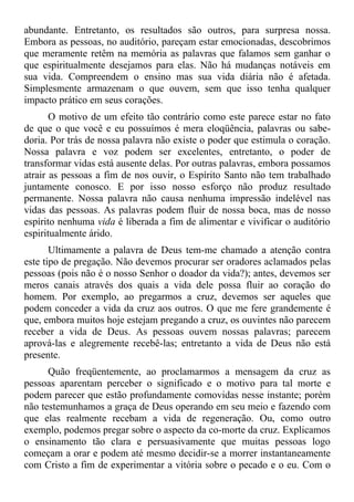 abundante. Entretanto, os resultados são outros, para surpresa nossa.
Embora as pessoas, no auditório, pareçam estar emocionadas, descobrimos
que meramente retêm na memória as palavras que falamos sem ganhar o
que espiritualmente desejamos para elas. Não há mudanças notáveis em
sua vida. Compreendem o ensino mas sua vida diária não é afetada.
Simplesmente armazenam o que ouvem, sem que isso tenha qualquer
impacto prático em seus corações.
       O motivo de um efeito tão contrário como este parece estar no fato
de que o que você e eu possuímos é mera eloqüência, palavras ou sabe-
doria. Por trás de nossa palavra não existe o poder que estimula o coração.
Nossa palavra e voz podem ser excelentes, entretanto, o poder de
transformar vidas está ausente delas. Por outras palavras, embora possamos
atrair as pessoas a fim de nos ouvir, o Espírito Santo não tem trabalhado
juntamente conosco. E por isso nosso esforço não produz resultado
permanente. Nossa palavra não causa nenhuma impressão indelével nas
vidas das pessoas. As palavras podem fluir de nossa boca, mas de nosso
espírito nenhuma vida é liberada a fim de alimentar e vivificar o auditório
espiritualmente árido.
       Ultimamente a palavra de Deus tem-me chamado a atenção contra
este tipo de pregação. Não devemos procurar ser oradores aclamados pelas
pessoas (pois não é o nosso Senhor o doador da vida?); antes, devemos ser
meros canais através dos quais a vida dele possa fluir ao coração do
homem. Por exemplo, ao pregarmos a cruz, devemos ser aqueles que
podem conceder a vida da cruz aos outros. O que me fere grandemente é
que, embora muitos hoje estejam pregando a cruz, os ouvintes não parecem
receber a vida de Deus. As pessoas ouvem nossas palavras; parecem
aprová-las e alegremente recebê-las; entretanto a vida de Deus não está
presente.
      Quão freqüentemente, ao proclamarmos a mensagem da cruz as
pessoas aparentam perceber o significado e o motivo para tal morte e
podem parecer que estão profundamente comovidas nesse instante; porém
não testemunhamos a graça de Deus operando em seu meio e fazendo com
que elas realmente recebam a vida de regeneração. Ou, como outro
exemplo, podemos pregar sobre o aspecto da co-morte da cruz. Explicamos
o ensinamento tão clara e persuasivamente que muitas pessoas logo
começam a orar e podem até mesmo decidir-se a morrer instantaneamente
com Cristo a fim de experimentar a vitória sobre o pecado e o eu. Com o
 