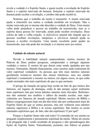 revela a verdade é o Espírito Santo, e quem recebe a revelação do Espírito
Santo é o espírito renovado do homem. Somente o espírito renovado do
homem pode receber a revelação, o cérebro não pode recebê-la.
       Notemos que o trabalho da mente é transmitir. A mente renovada
ajuda a transmitir aos outros a verdade recebida em revelação. Mas a
mente renovada por si mesma não descobre a verdade de Deus. Uma mente
velha pode prejudicar a pessoa no trabalho da transmissão, mas se o
espírito dessa pessoa for renovado, ainda pode receber revelações. Deus
coloca de lado a velha criação. A deficiência natural não impede que as
pessoas recebam revelações, tampouco a eficiência natural ajuda as
pessoas a receber revelações. Uma mente excelente pode ajudar na
transmissão, mas não pode dar revelação a si mesma nem aos outros.


     Vaidade do talento natural

       Devido à habilidade natural surpreendente, muitos mestres da
Palavra de Deus podem pesquisar, compreender e entregar algumas
verdades a outros. E muitos há que dizem estar sendo ajudados por tais
mestres. Entretanto, falando francamente, estes mestres nada realizaram de
valor espiritual verdadeiro. As pessoas que têm mais talentos naturais
geralmente tornam-se mestres dos menos talentosos, mas seu estado
espiritual é exatamente o mesmo ou menos; em alguns casos, os que estão
sendo ensinados são mais espirituais do que os que ensinam.
      O perigo da situação da igreja hoje reside no fato de que muitos dos
famosos, em lugares de destaque, estão lá não porque sejam realmente
mais espirituais mas por terem talentos naturais mais elevados. Referimo-
nos não somente aos eruditos e sábios do mundo secular, mas espe-
cialmente aos famosos do mundo espiritual. Muitos mestres da Bíblia e
líderes congregacionais hoje em dia têm êxito não por conhecerem mais do
Espírito Santo do que as outras pessoas, mas por voltarem seus talentos
naturais superiores à Bíblia e às coisas espirituais. São muitos os assim
chamados espirituais que, de fato, não são espirituais! E por quê?
      Porque o Espírito Santo não está neles! O conteúdo de seu ensino ou
pregação simplesmente é pensamento espiritual da mente. Muito do ensino
e da pregação não é senão resultado de pesquisa e não aprendizagem das
lições do Espírito Santo. Naturalmente, portanto, tais líderes só podem
 