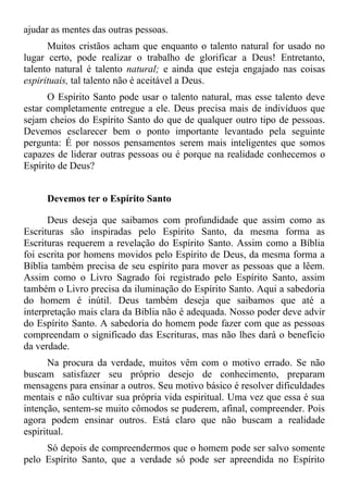 ajudar as mentes das outras pessoas.
      Muitos cristãos acham que enquanto o talento natural for usado no
lugar certo, pode realizar o trabalho de glorificar a Deus! Entretanto,
talento natural é talento natural; e ainda que esteja engajado nas coisas
espirituais, tal talento não é aceitável a Deus.
      O Espírito Santo pode usar o talento natural, mas esse talento deve
estar completamente entregue a ele. Deus precisa mais de indivíduos que
sejam cheios do Espírito Santo do que de qualquer outro tipo de pessoas.
Devemos esclarecer bem o ponto importante levantado pela seguinte
pergunta: É por nossos pensamentos serem mais inteligentes que somos
capazes de liderar outras pessoas ou é porque na realidade conhecemos o
Espírito de Deus?


     Devemos ter o Espírito Santo

      Deus deseja que saibamos com profundidade que assim como as
Escrituras são inspiradas pelo Espírito Santo, da mesma forma as
Escrituras requerem a revelação do Espírito Santo. Assim como a Bíblia
foi escrita por homens movidos pelo Espírito de Deus, da mesma forma a
Bíblia também precisa de seu espírito para mover as pessoas que a lêem.
Assim como o Livro Sagrado foi registrado pelo Espírito Santo, assim
também o Livro precisa da iluminação do Espírito Santo. Aqui a sabedoria
do homem é inútil. Deus também deseja que saibamos que até a
interpretação mais clara da Bíblia não é adequada. Nosso poder deve advir
do Espírito Santo. A sabedoria do homem pode fazer com que as pessoas
compreendam o significado das Escrituras, mas não lhes dará o benefício
da verdade.
       Na procura da verdade, muitos vêm com o motivo errado. Se não
buscam satisfazer seu próprio desejo de conhecimento, preparam
mensagens para ensinar a outros. Seu motivo básico é resolver dificuldades
mentais e não cultivar sua própria vida espiritual. Uma vez que essa é sua
intenção, sentem-se muito cômodos se puderem, afinal, compreender. Pois
agora podem ensinar outros. Está claro que não buscam a realidade
espiritual.
     Só depois de compreendermos que o homem pode ser salvo somente
pelo Espírito Santo, que a verdade só pode ser apreendida no Espírito
 