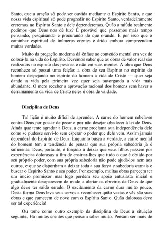 Santo, que a oração só pode ser ouvida mediante o Espírito Santo, e que
nossa vida espiritual só pode progredir no Espírito Santo, verdadeiramente
creremos no Espírito Santo e dele dependeremos. Quão a miúdo realmente
pedimos que Deus nos dê luz? É provável que passemos mais tempo
pensando, pesquisando e procurando do que orando. E por isso que o
caminhar espiritual de inúmeros crentes é árido embora compreendam
muitas verdades.
      Muito da pregação moderna dá ênfase ao conteúdo mental em vez de
colocá-la na vida do Espírito. Devemos saber que as obras de valor real são
realizadas no espírito das pessoas e não em suas mentes. A obra que Deus
reconhece só possui uma feição: a obra de seu Espírito no espírito do
homem despejando no espírito do homem a vida de Cristo — quer seja
dando a vida pela primeira vez quer seja outorgando a vida mais
abundante. O mero receber a aprovação racional dos homens sem haver o
derramamento da vida de Cristo neles é obra de vaidade.


     Disciplina de Deus

       Tal lição é muito difícil de aprender. A carne do homem rebela-se
contra Deus por gostar de pecar e por não desejar obedecer à lei de Deus.
Ainda que tente agradar a Deus, a carne proclama sua independência dele
como se pudesse servi-lo sem esperar o poder que dele vem. Assim jamais
dependerá do Espírito de Deus. Enquanto busca a verdade, a carne mental
do homem tem a tendência de pensar que sua própria sabedoria já é
suficiente. Deus, portanto, é forçado a deixar que seus filhos passem por
experiências dolorosas a fim de ensinar-lhes que tudo o que é obtido por
seu próprio poder, com sua própria sabedoria não pode ajudá-los nem aos
outros, e que se disponham a deixar toda a sua força e sabedoria carnais e
buscar o Espírito Santo e seu poder. Por exemplo, muitas obras parecem ter
um início promissor mas logo perdem seu apoio entusiasta inicial e
gradualmente desaparecem de modo a alertar os obreiros de Deus de que
algo deve ter saído errado. O excitamento da carne dura muito pouco.
Desta forma Deus leva seus servos a reconhecer quão vazias e vãs são suas
obras e que comecem de novo com o Espírito Santo. Quão dolorosa deve
ser tal experiência!
     Ou tome como outro exemplo da disciplina de Deus a situação
seguinte. Há muitos crentes que pensam saber muito. Pensam ser mais do
 