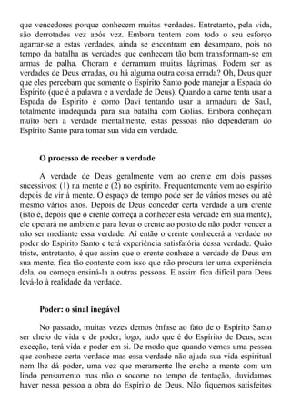 que vencedores porque conhecem muitas verdades. Entretanto, pela vida,
são derrotados vez após vez. Embora tentem com todo o seu esforço
agarrar-se a estas verdades, ainda se encontram em desamparo, pois no
tempo da batalha as verdades que conhecem tão bem transformam-se em
armas de palha. Choram e derramam muitas lágrimas. Podem ser as
verdades de Deus erradas, ou há alguma outra coisa errada? Oh, Deus quer
que eles percebam que somente o Espírito Santo pode manejar a Espada do
Espírito (que é a palavra e a verdade de Deus). Quando a carne tenta usar a
Espada do Espírito é como Davi tentando usar a armadura de Saul,
totalmente inadequada para sua batalha com Golias. Embora conheçam
muito bem a verdade mentalmente, estas pessoas não dependeram do
Espírito Santo para tornar sua vida em verdade.


     O processo de receber a verdade

       A verdade de Deus geralmente vem ao crente em dois passos
sucessivos: (1) na mente e (2) no espírito. Frequentemente vem ao espírito
depois de vir à mente. O espaço de tempo pode ser de vários meses ou até
mesmo vários anos. Depois de Deus conceder certa verdade a um crente
(isto é, depois que o crente começa a conhecer esta verdade em sua mente),
ele operará no ambiente para levar o crente ao ponto de não poder vencer a
não ser mediante essa verdade. Aí então o crente conhecerá a verdade no
poder do Espírito Santo e terá experiência satisfatória dessa verdade. Quão
triste, entretanto, é que assim que o crente conhece a verdade de Deus em
sua mente, fica tão contente com isso que não procura ter uma experiência
dela, ou começa ensiná-la a outras pessoas. E assim fica difícil para Deus
levá-lo à realidade da verdade.


     Poder: o sinal inegável

      No passado, muitas vezes demos ênfase ao fato de o Espírito Santo
ser cheio de vida e de poder; logo, tudo que é do Espírito de Deus, sem
exceção, terá vida e poder em si. De modo que quando vemos uma pessoa
que conhece certa verdade mas essa verdade não ajuda sua vida espiritual
nem lhe dá poder, uma vez que meramente lhe enche a mente com um
lindo pensamento mas não o socorre no tempo de tentação, duvidamos
haver nessa pessoa a obra do Espírito de Deus. Não fiquemos satisfeitos
 