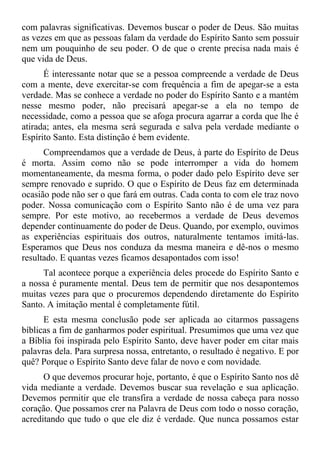 com palavras significativas. Devemos buscar o poder de Deus. São muitas
as vezes em que as pessoas falam da verdade do Espírito Santo sem possuir
nem um pouquinho de seu poder. O de que o crente precisa nada mais é
que vida de Deus.
      É interessante notar que se a pessoa compreende a verdade de Deus
com a mente, deve exercitar-se com frequência a fim de apegar-se a esta
verdade. Mas se conhece a verdade no poder do Espírito Santo e a mantém
nesse mesmo poder, não precisará apegar-se a ela no tempo de
necessidade, como a pessoa que se afoga procura agarrar a corda que lhe é
atirada; antes, ela mesma será segurada e salva pela verdade mediante o
Espírito Santo. Esta distinção é bem evidente.
      Compreendamos que a verdade de Deus, à parte do Espírito de Deus
é morta. Assim como não se pode interromper a vida do homem
momentaneamente, da mesma forma, o poder dado pelo Espírito deve ser
sempre renovado e suprido. O que o Espírito de Deus faz em determinada
ocasião pode não ser o que fará em outras. Cada conta to com ele traz novo
poder. Nossa comunicação com o Espírito Santo não é de uma vez para
sempre. Por este motivo, ao recebermos a verdade de Deus devemos
depender continuamente do poder de Deus. Quando, por exemplo, ouvimos
as experiências espirituais dos outros, naturalmente tentamos imitá-las.
Esperamos que Deus nos conduza da mesma maneira e dê-nos o mesmo
resultado. E quantas vezes ficamos desapontados com isso!
     Tal acontece porque a experiência deles procede do Espírito Santo e
a nossa é puramente mental. Deus tem de permitir que nos desapontemos
muitas vezes para que o procuremos dependendo diretamente do Espírito
Santo. A imitação mental é completamente fútil.
      E esta mesma conclusão pode ser aplicada ao citarmos passagens
bíblicas a fim de ganharmos poder espiritual. Presumimos que uma vez que
a Bíblia foi inspirada pelo Espírito Santo, deve haver poder em citar mais
palavras dela. Para surpresa nossa, entretanto, o resultado é negativo. E por
quê? Porque o Espírito Santo deve falar de novo e com novidade.
      O que devemos procurar hoje, portanto, é que o Espírito Santo nos dê
vida mediante a verdade. Devemos buscar sua revelação e sua aplicação.
Devemos permitir que ele transfira a verdade de nossa cabeça para nosso
coração. Que possamos crer na Palavra de Deus com todo o nosso coração,
acreditando que tudo o que ele diz é verdade. Que nunca possamos estar
 