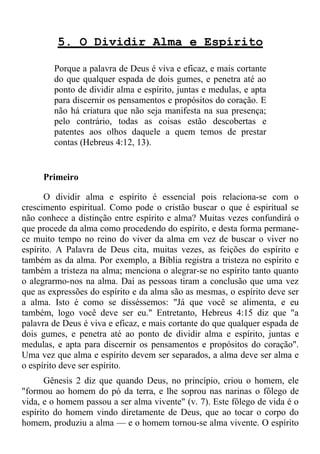 5. O Dividir Alma e Espírito

        Porque a palavra de Deus é viva e eficaz, e mais cortante
        do que qualquer espada de dois gumes, e penetra até ao
        ponto de dividir alma e espírito, juntas e medulas, e apta
        para discernir os pensamentos e propósitos do coração. E
        não há criatura que não seja manifesta na sua presença;
        pelo contrário, todas as coisas estão descobertas e
        patentes aos olhos daquele a quem temos de prestar
        contas (Hebreus 4:12, 13).


     Primeiro

       O dividir alma e espírito é essencial pois relaciona-se com o
crescimento espiritual. Como pode o cristão buscar o que é espiritual se
não conhece a distinção entre espírito e alma? Muitas vezes confundirá o
que procede da alma como procedendo do espírito, e desta forma permane-
ce muito tempo no reino do viver da alma em vez de buscar o viver no
espírito. A Palavra de Deus cita, muitas vezes, as feições do espírito e
também as da alma. Por exemplo, a Bíblia registra a tristeza no espírito e
também a tristeza na alma; menciona o alegrar-se no espírito tanto quanto
o alegrarmo-nos na alma. Daí as pessoas tiram a conclusão que uma vez
que as expressões do espírito e da alma são as mesmas, o espírito deve ser
a alma. Isto é como se disséssemos: "Já que você se alimenta, e eu
também, logo você deve ser eu." Entretanto, Hebreus 4:15 diz que "a
palavra de Deus é viva e eficaz, e mais cortante do que qualquer espada de
dois gumes, e penetra até ao ponto de dividir alma e espírito, juntas e
medulas, e apta para discernir os pensamentos e propósitos do coração".
Uma vez que alma e espírito devem ser separados, a alma deve ser alma e
o espírito deve ser espírito.
       Gênesis 2 diz que quando Deus, no princípio, criou o homem, ele
"formou ao homem do pó da terra, e lhe soprou nas narinas o fôlego de
vida, e o homem passou a ser alma vivente" (v. 7). Este fôlego de vida é o
espírito do homem vindo diretamente de Deus, que ao tocar o corpo do
homem, produziu a alma — e o homem tornou-se alma vivente. O espírito
 