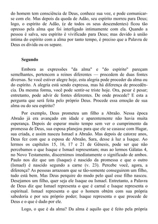 do homem tem consciência de Deus, conhece sua voz, e pode comunicar-
se com ele. Mas depois da queda de Adão, seu espírito morreu para Deus;
logo, o espírito de Adão, (e de todos os seus descendentes) ficou tão
opresso pela alma que foi interligado intimamente com ela. Quando a
pessoa é salva, seu espírito é vivificado para Deus; mas devido à união
íntima do espírito com a alma por tanto tempo, é preciso que a Palavra de
Deus os divida ou os separe.


     Segundo

      Embora as expressões "da alma" e "do espírito" pareçam
semelhantes, pertencem a reinos diferentes — procedem de duas fontes
diversas. Se você estiver alegre hoje, esta alegria pode proceder da alma ou
do espírito. A alegria está sendo expressa, mas há diferença de procedên-
cia. Da mesma forma, você pode sentir-se triste hoje. Ora, pesar é pesar;
entretanto, pode advir de fontes diferentes. De onde procede? E esta a
pergunta que será feita pelo próprio Deus. Procede essa emoção de sua
alma ou do seu espírito?
       Por exemplo, Deus prometeu um filho a Abraão. Nessa época
Abraão já era avançado em idade e aparentemente não havia muita
esperança. Depois de esperar muito tempo sem ver o cumprimento da
promessa de Deus, sua esposa planejou para que ele se casasse com Hagar,
sua criada, e assim nasceu Ismael a Abraão. Mas depois de catorze anos,
Deus fez com que a esposa de Abraão, Sara, desse à luz a Isaque. Ao
lermos os capítulos 15, 16, 17 e 21 de Gênesis, pode ser que não
percebamos o que Isaque e Ismael representam; mas ao lermos Gálatas 4,
no Novo Testamento, discernimos imediatamente o significado de ambos.
Paulo nos diz que um (Isaque) é nascido da promessa e que o outro
(Ismael) é nascido segundo a carne (v. 23). Percebe você, agora, a
diferença? As pessoas arrazoam que se tão-somente conseguirem um filho,
tudo está bem. Mas Deus perquire do modo pelo qual esse filho nasceu.
Desejamos um filho, quer seja ele Isaque ou Ismael. Entretanto, a Palavra
de Deus diz que Ismael representa o que é carnal e Isaque representa o
espiritual. Ismael representa o que o homem obtém com sua própria
sabedoria e por seu próprio poder; Isaque representa o que procede de
Deus e o que é dado por ele.
     Logo, o que é da alma? Da alma é aquilo que é feito pela própria
 