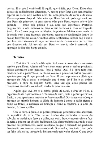pessoa. E o que é espiritual? É aquilo que é feito por Deus. Estas duas
coisas são radicalmente diferentes. A pessoa pode fazer algo sem precisar
esperar em Deus nem confiar nele. Tal ação procede da carne e da alma.
Mas se a pessoa não pode falar antes que Deus fale, não pode agir a não ser
que Deus aja primeiro; se essa pessoa olha para Deus, espera nele e dele
depende — então essa pessoa e sua ação são espirituais. Portanto,
perguntemos a nós mesmos se tudo o que fazemos é feito no Espírito
Santo. Esta é uma pergunta muitíssimo importante. Muitas vezes nada há
de errado com o que fazemos: entretanto, registra-se condenação dentro de
nós ao fazermos tal coisa. O motivo desse sentimento interior não é que o
que fazemos externamente seja necessariamente errado mas que a coisa
que fazemos não foi iniciada em Deus — isto é, não é resultado da
operação do Espírito Santo em nós.


     Terceiro

      1 Coríntios 3 trata da edificação. Refere-se à nossa obra e ao nosso
serviço para Deus. Alguns edificam com ouro, prata e pedras preciosas;
outros constroem com madeira, feno e palha. Qual é a obra feita com
madeira, feno e palha? Nas Escrituras, o ouro, a prata e as pedras preciosas
apontam para aquilo que procede de Deus. O ouro representa a glória que
procede do Pai; a prata, a redenção que é obra do Filho e as pedras
preciosas, a obra do Espírito Santo, uma vez que estas pedras são
compostos formados no subsolo mediante calor intenso.
     Aquilo que leva em si a eterna glória de Deus, a cruz do Filho, a
organização do Espírito Santo é chamado de ouro, prata e pedras preciosas.
Então, a que apontam a madeira, o feno e a palha? Obviamente a tudo que
procede do próprio homem; a glória do homem é como a palha (feno) e
como as flores; a natureza do homem é como a madeira, e a obra do
homem, é como a palha.
       Ora, o ouro, a prata e as pedras preciosas geralmente não aparecem
na superfície da terra. Têm de ser tirados dos profundos recessos do
subsolo. A madeira, o feno e a palha, por outro lado, crescem sobre a face
da terra e podem ser obtidos facilmente. Daí depreendemos que tudo o que
procede das profundezas, como resultado do que é realizado no profundo
do coração dos homens, mostra a obra de Deus neles; mas tudo o que pode
ser feito pela carne, procede do homem e não tem valor algum. O que pode
 