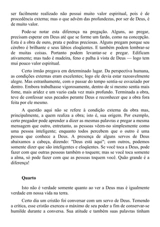 ser facilmente realizado não possui muito valor espiritual, pois é de
procedência externa; mas o que advém das profundezas, por ser de Deus, é
de muito valor.
      Pode-se notar esta diferença na pregação. Alguns, ao pregar,
precisam esperar em Deus até que se forme um fardo, como na concepção.
Esta é a obra de ouro, prata e pedras preciosas. Alguns pregam porque seu
cérebro é brilhante e seus lábios eloqüentes. E também podem lembrar-se
de muitas coisas. Portanto podem levantar-se e pregar. Edificam
ativamente; mas tudo é madeira, feno e palha à vista de Deus — logo tem
mui pouco valor espiritual.
       Certo irmão pregava em determinado lugar. Da perspectiva humana,
as condições externas eram excelentes; logo ele devia estar razoavelmente
alegre. Mas estranhamente, com o passar do tempo sentia-se esvaziado por
dentro. Embora trabalhasse vigorosamente, dentro de si mesmo sentia mais
fome, mais aridez e um vazio cada vez mais profundo. Terminada a obra,
teve de confessar seus pecados perante Deus e reconhecer que a obra fora
feita por ele mesmo.
      A questão aqui não se refere à condição externa da obra mas,
principalmente, a quem realiza a obra; isto é, sua origem. Por exemplo,
certo pregador pode aprender a dizer as mesmas palavras e pregar a mesma
mensagem que outro, entretanto, as pessoas vêem-no simplesmente como
uma pessoa inteligente; enquanto todos percebem que o outro é uma
pessoa que conhece a Deus. A presença de alguns servos de Deus
abaixamos a cabeça, dizendo: "Deus está aqui"; com outros, podemos
somente dizer que são inteligentes e eloqüentes. Se você toca a Deus, pode
fazer com que outras pessoas também o toquem; mas se você toca somente
a alma, só pode fazer com que as pessoas toquem você. Quão grande é a
diferença!


     Quarto

     Isto não é verdade somente quanto ao ver a Deus mas é igualmente
verdade em nossa vida na terra.
       Certo dia um cristão foi conversar com um servo de Deus. Temendo
a crítica, esse cristão exerceu o máximo de seu poder a fim de conservar-se
humilde durante a conversa. Sua atitude e também suas palavras tinham
 