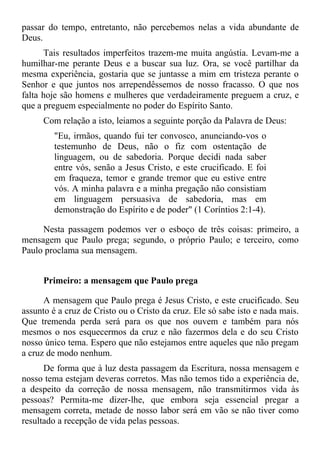 passar do tempo, entretanto, não percebemos nelas a vida abundante de
Deus.
      Tais resultados imperfeitos trazem-me muita angústia. Levam-me a
humilhar-me perante Deus e a buscar sua luz. Ora, se você partilhar da
mesma experiência, gostaria que se juntasse a mim em tristeza perante o
Senhor e que juntos nos arrependêssemos de nosso fracasso. O que nos
falta hoje são homens e mulheres que verdadeiramente preguem a cruz, e
que a preguem especialmente no poder do Espírito Santo.
      Com relação a isto, leiamos a seguinte porção da Palavra de Deus:
         "Eu, irmãos, quando fui ter convosco, anunciando-vos o
         testemunho de Deus, não o fiz com ostentação de
         linguagem, ou de sabedoria. Porque decidi nada saber
         entre vós, senão a Jesus Cristo, e este crucificado. E foi
         em fraqueza, temor e grande tremor que eu estive entre
         vós. A minha palavra e a minha pregação não consistiam
         em linguagem persuasiva de sabedoria, mas em
         demonstração do Espírito e de poder" (1 Coríntios 2:1-4).

     Nesta passagem podemos ver o esboço de três coisas: primeiro, a
mensagem que Paulo prega; segundo, o próprio Paulo; e terceiro, como
Paulo proclama sua mensagem.


      Primeiro: a mensagem que Paulo prega

      A mensagem que Paulo prega é Jesus Cristo, e este crucificado. Seu
assunto é a cruz de Cristo ou o Cristo da cruz. Ele só sabe isto e nada mais.
Que tremenda perda será para os que nos ouvem e também para nós
mesmos o nos esquecermos da cruz e não fazermos dela e do seu Cristo
nosso único tema. Espero que não estejamos entre aqueles que não pregam
a cruz de modo nenhum.
      De forma que à luz desta passagem da Escritura, nossa mensagem e
nosso tema estejam deveras corretos. Mas não temos tido a experiência de,
a despeito da correção de nossa mensagem, não transmitirmos vida às
pessoas? Permita-me dizer-lhe, que embora seja essencial pregar a
mensagem correta, metade de nosso labor será em vão se não tiver como
resultado a recepção de vida pelas pessoas.
 