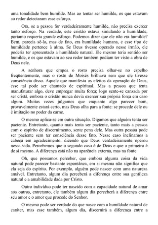 uma tonalidade bem humilde. Mas ao tentar ser humilde, os que estavam
ao redor detectaram esse esforço.
      Ora, se a pessoa for verdadeiramente humilde, não precisa exercer
tanto esforço. Na verdade, este cristão estava simulando a humildade,
portanto requeria grande esforço. Podemos dizer que ele não era humilde?
Bem, parecia sê-lo, mas de fato, era humildade humana, e esse tipo de
humildade pertence à alma. Se Deus tivesse operado nesse irmão, ele
poderia ter apresentado a humildade natural. Ele mesmo teria sentido ser
humilde, e os que estavam ao seu redor também podiam ter visto a obra de
Deus nele.
      A senhora que empoa o rosto precisa olhar-se no espelho
freqüentemente, mas o rosto de Moisés brilhava sem que ele tivesse
consciência disso. Aquele que manifesta os efeitos da operação de Deus,
esse tal pode ser chamado de espiritual. Mas a pessoa que tenta
manufaturar algo, deve empregar muita força; logo sente-se cansada por
ser cristã, embora o cristão nunca devia exercer sua própria força em caso
algum. Muitas vezes julgamos que enquanto algo parecer bom,
provavelmente estará certo, mas Deus olha para a fonte: se procede dele ou
é imitação no poder da carne.
      O mesmo aplica-se em outra situação. Digamos que alguém tenta ser
paciente. Entretanto, quanto mais tenta ser paciente, tanto mais a pessoa
com o espírito de discernimento, sente pena dele. Mas outra pessoa pode
ser paciente sem ter consciência desse fato. Nesse caso inclinamos a
cabeça em agradecimento, dizendo que Deus verdadeiramente operou
nessa vida. Percebemos que o segundo caso é de Deus e que o primeiro é
de si mesmo. A diferença está não na aparência externa, mas na fonte.
      Oh, que possamos perceber, que embora alguma coisa da vida
natural pode parecer bastante espontânea, em si mesma não significa que
ela seja do espírito. Por exemplo, alguém pode nascer com uma natureza
amável. Entretanto, algum dia perceberá a diferença entre sua gentileza
natural e a amabilidade dada por Cristo.
     Outro indivíduo pode ter nascido com a capacidade natural de amar
aos outros, entretanto, ele também algum dia perceberá a diferença entre
seu amor e o amor que procede do Senhor.
      O mesmo pode ser verdade do que nasce com a humildade natural de
caráter, mas esse também, algum dia, discernirá a diferença entre a
 