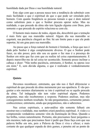 humildade dada por Deus e sua humildade natural.
      Este algo com que a pessoa nasce tem a tendência de substituir com
mais facilidade o que é espiritual do que o que pode ser simulado pelo
homem. Com quanta freqüência as pessoas tomam o que é dom natural
como substituto para o que o Senhor procura operar nelas. Mas na
realidade, o que procede da alma não tem ligação alguma com Deus, pois
somente o que procede do espírito relaciona-se com ele.
      O homem mais manso de todos, algum dia, descobrirá que a tentação
é mais forte que sua mansidão natural. Algum dia sua mansidão se
esgotará, sua paciência chegará ao fim: há um limite para o que ele pode
suportar, há um grau para sua mansidão.
       Ao passo que a força natural do homem é limitada, a força que nos é
dada pelo Senhor é algo completamente diverso. O que o Senhor pode
fazer, eu não posso; pois não sou eu quem o faz mas é a presença do
Senhor em mim que faz com que eu realize tal coisa espontaneamente. E
depois maravilho-me de tal coisa ter acontecido. Somente posso inclinar a
cabeça e dizer: "Não tenho paciência, entretanto, ó Senhor, tu operas isso
em mim." E, sem dúvida alguma, o que é realizado é verdadeiramente
espiritual.


     Quinto

       Devemos reconhecer, entretanto, que não nos é fácil diferenciar o
espiritual do que procede da alma meramente por sua aparência. É vão per-
guntar a nós mesmos diariamente se isto é espiritual ou se aquilo procede
da alma. Tal indagação não tem valor espiritual algum. Podemos
perguntar, mas não receberemos a resposta. Podemos analisar, mas não
conseguiremos nenhum resultado. Se não perguntarmos, certamente jamais
conheceremos; entretanto, ainda que perguntemos, não o saberemos.
      Nas coisas espirituais, a auto-análise não somente falhará em
mostrar-nos a realidade, mas também criará paralisia espiritual. A visão e a
compreensão verdadeiras somente vêm da iluminação de Deus. Quando a
luz brilha, vemos naturalmente. Portanto, não precisamos fazer perguntas a
nós mesmos; tudo que precisamos fazer é pedir que Deus faça com que sua
palavra brilhe em nós, pois a Palavra de Deus é viva e eficaz; e mais
cortante do que qualquer espada de dois gumes, e penetra até ao ponto de
 