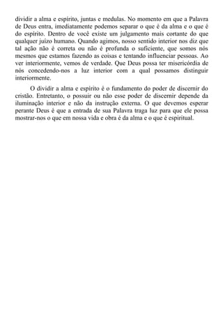 dividir a alma e espírito, juntas e medulas. No momento em que a Palavra
de Deus entra, imediatamente podemos separar o que é da alma e o que é
do espírito. Dentro de você existe um julgamento mais cortante do que
qualquer juízo humano. Quando agimos, nosso sentido interior nos diz que
tal ação não é correta ou não é profunda o suficiente, que somos nós
mesmos que estamos fazendo as coisas e tentando influenciar pessoas. Ao
ver interiormente, vemos de verdade. Que Deus possa ter misericórdia de
nós concedendo-nos a luz interior com a qual possamos distinguir
interiormente.
      O dividir a alma e espírito é o fundamento do poder de discernir do
cristão. Entretanto, o possuir ou não esse poder de discernir depende da
iluminação interior e não da instrução externa. O que devemos esperar
perante Deus é que a entrada de sua Palavra traga luz para que ele possa
mostrar-nos o que em nossa vida e obra é da alma e o que é espiritual.
 