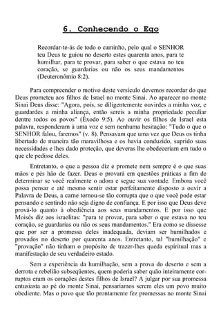 6. Conhecendo o Ego

        Recordar-te-ás de todo o caminho, pelo qual o SENHOR
        teu Deus te guiou no deserto estes quarenta anos, para te
        humilhar, para te provar, para saber o que estava no teu
        coração, se guardarias ou não os seus mandamentos
        (Deuteronômio 8:2).

       Para compreender o motivo deste versículo devemos recordar do que
Deus prometeu aos filhos de Israel no monte Sinai. Ao aparecer no monte
Sinai Deus disse: "Agora, pois, se diligentemente ouvirdes a minha voz, e
guardardes a minha aliança, então sereis a minha propriedade peculiar
dentre todos os povos" (Êxodo 9:5). Ao ouvir os filhos de Israel esta
palavra, responderam à uma voz e sem nenhuma hesitação: "Tudo o que o
SENHOR falou, faremos" (v. 8). Pensavam que uma vez que Deus os tinha
libertado de maneira tão maravilhosa e os havia conduzido, suprido suas
necessidades e lhes dado proteção, que deveras lhe obedeceriam em tudo o
que ele pedisse deles.
     Entretanto, o que a pessoa diz e promete nem sempre é o que suas
mãos e pés hão de fazer. Deus o provará em questões práticas a fim de
determinar se você realmente o adora e segue sua vontade. Embora você
possa pensar e até mesmo sentir estar perfeitamente disposto a ouvir a
Palavra de Deus, a carne tornou-se tão corrupta que o que você pode estar
pensando e sentindo não seja digno de confiança. E por isso que Deus deve
prová-lo quanto à obediência aos seus mandamentos. E por isso que
Moisés diz aos israelitas: "para te provar, para saber o que estava no teu
coração, se guardarias ou não os seus mandamentos." Era como se dissesse
que por ser a promessa deles inadequada, deviam ser humilhados e
provados no deserto por quarenta anos. Entretanto, tal "humilhação" e
"provação" não tinham o propósito de trazer-lhes queda espiritual mas a
manifestação de seu verdadeiro estado.
      Sem a experiência da humilhação, sem a prova do deserto e sem a
derrota e rebelião subseqüentes, quem poderia saber quão inteiramente cor-
ruptos eram os corações destes filhos de Israel? A julgar por sua promessa
entusiasta ao pé do monte Sinai, pensaríamos serem eles um povo muito
obediente. Mas o povo que tão prontamente fez promessas no monte Sinai
 