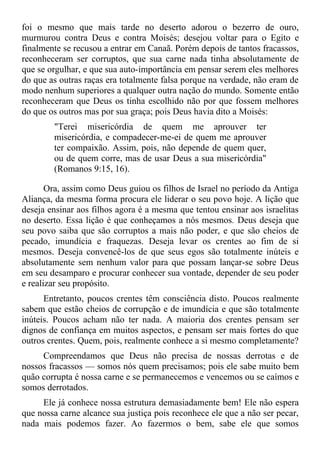 foi o mesmo que mais tarde no deserto adorou o bezerro de ouro,
murmurou contra Deus e contra Moisés; desejou voltar para o Egito e
finalmente se recusou a entrar em Canaã. Porém depois de tantos fracassos,
reconheceram ser corruptos, que sua carne nada tinha absolutamente de
que se orgulhar, e que sua auto-importância em pensar serem eles melhores
do que as outras raças era totalmente falsa porque na verdade, não eram de
modo nenhum superiores a qualquer outra nação do mundo. Somente então
reconheceram que Deus os tinha escolhido não por que fossem melhores
do que os outros mas por sua graça; pois Deus havia dito a Moisés:
        "Terei misericórdia de quem me aprouver ter
        misericórdia, e compadecer-me-ei de quem me aprouver
        ter compaixão. Assim, pois, não depende de quem quer,
        ou de quem corre, mas de usar Deus a sua misericórdia"
        (Romanos 9:15, 16).

       Ora, assim como Deus guiou os filhos de Israel no período da Antiga
Aliança, da mesma forma procura ele liderar o seu povo hoje. A lição que
deseja ensinar aos filhos agora é a mesma que tentou ensinar aos israelitas
no deserto. Essa lição é que conheçamos a nós mesmos. Deus deseja que
seu povo saiba que são corruptos a mais não poder, e que são cheios de
pecado, imundícia e fraquezas. Deseja levar os crentes ao fim de si
mesmos. Deseja convencê-los de que seus egos são totalmente inúteis e
absolutamente sem nenhum valor para que possam lançar-se sobre Deus
em seu desamparo e procurar conhecer sua vontade, depender de seu poder
e realizar seu propósito.
      Entretanto, poucos crentes têm consciência disto. Poucos realmente
sabem que estão cheios de corrupção e de imundícia e que são totalmente
inúteis. Poucos acham não ter nada. A maioria dos crentes pensam ser
dignos de confiança em muitos aspectos, e pensam ser mais fortes do que
outros crentes. Quem, pois, realmente conhece a si mesmo completamente?
     Compreendamos que Deus não precisa de nossas derrotas e de
nossos fracassos — somos nós quem precisamos; pois ele sabe muito bem
quão corrupta é nossa carne e se permanecemos e vencemos ou se caímos e
somos derrotados.
     Ele já conhece nossa estrutura demasiadamente bem! Ele não espera
que nossa carne alcance sua justiça pois reconhece ele que a não ser pecar,
nada mais podemos fazer. Ao fazermos o bem, sabe ele que somos
 