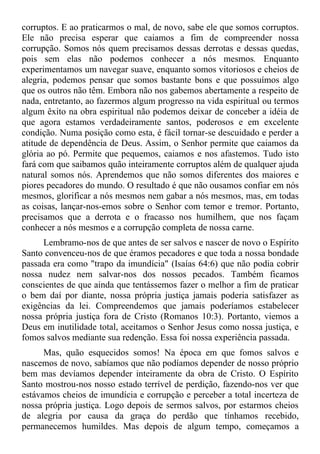 corruptos. E ao praticarmos o mal, de novo, sabe ele que somos corruptos.
Ele não precisa esperar que caiamos a fim de compreender nossa
corrupção. Somos nós quem precisamos dessas derrotas e dessas quedas,
pois sem elas não podemos conhecer a nós mesmos. Enquanto
experimentamos um navegar suave, enquanto somos vitoriosos e cheios de
alegria, podemos pensar que somos bastante bons e que possuímos algo
que os outros não têm. Embora não nos gabemos abertamente a respeito de
nada, entretanto, ao fazermos algum progresso na vida espiritual ou termos
algum êxito na obra espiritual não podemos deixar de conceber a idéia de
que agora estamos verdadeiramente santos, poderosos e em excelente
condição. Numa posição como esta, é fácil tornar-se descuidado e perder a
atitude de dependência de Deus. Assim, o Senhor permite que caiamos da
glória ao pó. Permite que pequemos, caiamos e nos afastemos. Tudo isto
fará com que saibamos quão inteiramente corruptos além de qualquer ajuda
natural somos nós. Aprendemos que não somos diferentes dos maiores e
piores pecadores do mundo. O resultado é que não ousamos confiar em nós
mesmos, glorificar a nós mesmos nem gabar a nós mesmos, mas, em todas
as coisas, lançar-nos-emos sobre o Senhor com temor e tremor. Portanto,
precisamos que a derrota e o fracasso nos humilhem, que nos façam
conhecer a nós mesmos e a corrupção completa de nossa carne.
     Lembramo-nos de que antes de ser salvos e nascer de novo o Espírito
Santo convenceu-nos de que éramos pecadores e que toda a nossa bondade
passada era como "trapo da imundícia" (Isaías 64:6) que não podia cobrir
nossa nudez nem salvar-nos dos nossos pecados. Também ficamos
conscientes de que ainda que tentássemos fazer o melhor a fim de praticar
o bem daí por diante, nossa própria justiça jamais poderia satisfazer as
exigências da lei. Compreendemos que jamais poderíamos estabelecer
nossa própria justiça fora de Cristo (Romanos 10:3). Portanto, viemos a
Deus em inutilidade total, aceitamos o Senhor Jesus como nossa justiça, e
fomos salvos mediante sua redenção. Essa foi nossa experiência passada.
      Mas, quão esquecidos somos! Na época em que fomos salvos e
nascemos de novo, sabíamos que não podíamos depender de nosso próprio
bem mas devíamos depender inteiramente da obra de Cristo. O Espírito
Santo mostrou-nos nosso estado terrível de perdição, fazendo-nos ver que
estávamos cheios de imundícia e corrupção e perceber a total incerteza de
nossa própria justiça. Logo depois de sermos salvos, por estarmos cheios
de alegria por causa da graça do perdão que tínhamos recebido,
permanecemos humildes. Mas depois de algum tempo, começamos a
 