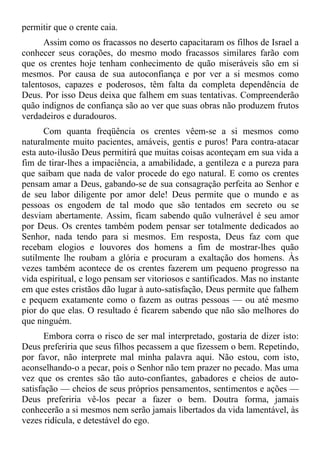 permitir que o crente caia.
      Assim como os fracassos no deserto capacitaram os filhos de Israel a
conhecer seus corações, do mesmo modo fracassos similares farão com
que os crentes hoje tenham conhecimento de quão miseráveis são em si
mesmos. Por causa de sua autoconfiança e por ver a si mesmos como
talentosos, capazes e poderosos, têm falta da completa dependência de
Deus. Por isso Deus deixa que falhem em suas tentativas. Compreenderão
quão indignos de confiança são ao ver que suas obras não produzem frutos
verdadeiros e duradouros.
      Com quanta freqüência os crentes vêem-se a si mesmos como
naturalmente muito pacientes, amáveis, gentis e puros! Para contra-atacar
esta auto-ilusão Deus permitirá que muitas coisas aconteçam em sua vida a
fim de tirar-lhes a impaciência, a amabilidade, a gentileza e a pureza para
que saibam que nada de valor procede do ego natural. E como os crentes
pensam amar a Deus, gabando-se de sua consagração perfeita ao Senhor e
de seu labor diligente por amor dele! Deus permite que o mundo e as
pessoas os engodem de tal modo que são tentados em secreto ou se
desviam abertamente. Assim, ficam sabendo quão vulnerável é seu amor
por Deus. Os crentes também podem pensar ser totalmente dedicados ao
Senhor, nada tendo para si mesmos. Em resposta, Deus faz com que
recebam elogios e louvores dos homens a fim de mostrar-lhes quão
sutilmente lhe roubam a glória e procuram a exaltação dos homens. Às
vezes também acontece de os crentes fazerem um pequeno progresso na
vida espiritual, e logo pensam ser vitoriosos e santificados. Mas no instante
em que estes cristãos dão lugar à auto-satisfação, Deus permite que falhem
e pequem exatamente como o fazem as outras pessoas — ou até mesmo
pior do que elas. O resultado é ficarem sabendo que não são melhores do
que ninguém.
       Embora corra o risco de ser mal interpretado, gostaria de dizer isto:
Deus preferiria que seus filhos pecassem a que fizessem o bem. Repetindo,
por favor, não interprete mal minha palavra aqui. Não estou, com isto,
aconselhando-o a pecar, pois o Senhor não tem prazer no pecado. Mas uma
vez que os crentes são tão auto-confiantes, gabadores e cheios de auto-
satisfação — cheios de seus próprios pensamentos, sentimentos e ações —
Deus preferiria vê-los pecar a fazer o bem. Doutra forma, jamais
conhecerão a si mesmos nem serão jamais libertados da vida lamentável, às
vezes ridícula, e detestável do ego.
 