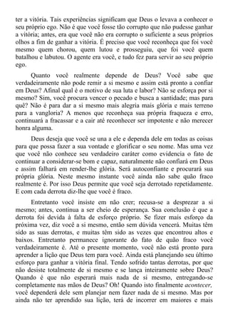 ter a vitória. Tais experiências significam que Deus o levava a conhecer o
seu próprio ego. Não é que você fosse tão corrupto que não pudesse ganhar
a vitória; antes, era que você não era corrupto o suficiente a seus próprios
olhos a fim de ganhar a vitória. É preciso que você reconheça que foi você
mesmo quem chorou, quem lutou e prosseguiu, que foi você quem
batalhou e labutou. O agente era você, e tudo fez para servir ao seu próprio
ego.
      Quanto você realmente depende de Deus? Você sabe que
verdadeiramente não pode remir a si mesmo e assim está pronto a confiar
em Deus? Afinal qual é o motivo de sua luta e labor? Não se esforça por si
mesmo? Sim, você procura vencer o pecado e busca a santidade; mas para
quê? Não é para dar a si mesmo mais alegria mais glória e mais terreno
para a vangloria? A menos que reconheça sua própria fraqueza e erro,
continuará a fracassar e a cair até reconhecer ser impotente e não merecer
honra alguma.
      Deus deseja que você se una a ele e dependa dele em todas as coisas
para que possa fazer a sua vontade e glorificar o seu nome. Mas uma vez
que você não conhece seu verdadeiro caráter como evidencia o fato de
continuar a considerar-se bom e capaz, naturalmente não confiará em Deus
e assim falhará em render-lhe glória. Será autoconfiante e procurará sua
própria glória. Neste mesmo instante você ainda não sabe quão fraco
realmente é. Por isso Deus permite que você seja derrotado repetidamente.
E com cada derrota diz-lhe que você é fraco.
      Entretanto você insiste em não crer; recusa-se a desprezar a si
mesmo; antes, continua a ser cheio de esperança. Sua conclusão é que a
derrota foi devida à falta de esforço próprio. Se fizer mais esforço da
próxima vez, diz você a si mesmo, então sem dúvida vencerá. Muitas têm
sido as suas derrotas, e muitas têm sido as vezes que encontrou altos e
baixos. Entretanto permanece ignorante do fato de quão fraco você
verdadeiramente é. Até o presente momento, você não está pronto para
aprender a lição que Deus tem para você. Ainda está planejando seu último
esforço para ganhar a vitória final. Tendo sofrido tantas derrotas, por que
não desiste totalmente de si mesmo e se lança inteiramente sobre Deus?
Quando é que não esperará mais nada de si mesmo, entregando-se
completamente nas mãos de Deus? Oh! Quando isto finalmente acontecer,
você dependerá dele sem planejar nem fazer nada de si mesmo. Mas por
ainda não ter aprendido sua lição, terá de incorrer em maiores e mais
 