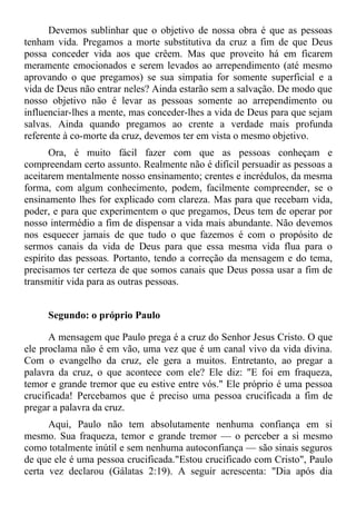 Devemos sublinhar que o objetivo de nossa obra é que as pessoas
tenham vida. Pregamos a morte substitutiva da cruz a fim de que Deus
possa conceder vida aos que crêem. Mas que proveito há em ficarem
meramente emocionados e serem levados ao arrependimento (até mesmo
aprovando o que pregamos) se sua simpatia for somente superficial e a
vida de Deus não entrar neles? Ainda estarão sem a salvação. De modo que
nosso objetivo não é levar as pessoas somente ao arrependimento ou
influenciar-lhes a mente, mas conceder-lhes a vida de Deus para que sejam
salvas. Ainda quando pregamos ao crente a verdade mais profunda
referente à co-morte da cruz, devemos ter em vista o mesmo objetivo.
       Ora, é muito fácil fazer com que as pessoas conheçam e
compreendam certo assunto. Realmente não é difícil persuadir as pessoas a
aceitarem mentalmente nosso ensinamento; crentes e incrédulos, da mesma
forma, com algum conhecimento, podem, facilmente compreender, se o
ensinamento lhes for explicado com clareza. Mas para que recebam vida,
poder, e para que experimentem o que pregamos, Deus tem de operar por
nosso intermédio a fim de dispensar a vida mais abundante. Não devemos
nos esquecer jamais de que tudo o que fazemos é com o propósito de
sermos canais da vida de Deus para que essa mesma vida flua para o
espírito das pessoas. Portanto, tendo a correção da mensagem e do tema,
precisamos ter certeza de que somos canais que Deus possa usar a fim de
transmitir vida para as outras pessoas.


     Segundo: o próprio Paulo

      A mensagem que Paulo prega é a cruz do Senhor Jesus Cristo. O que
ele proclama não é em vão, uma vez que é um canal vivo da vida divina.
Com o evangelho da cruz, ele gera a muitos. Entretanto, ao pregar a
palavra da cruz, o que acontece com ele? Ele diz: "E foi em fraqueza,
temor e grande tremor que eu estive entre vós." Ele próprio é uma pessoa
crucificada! Percebamos que é preciso uma pessoa crucificada a fim de
pregar a palavra da cruz.
      Aqui, Paulo não tem absolutamente nenhuma confiança em si
mesmo. Sua fraqueza, temor e grande tremor — o perceber a si mesmo
como totalmente inútil e sem nenhuma autoconfiança — são sinais seguros
de que ele é uma pessoa crucificada."Estou crucificado com Cristo", Paulo
certa vez declarou (Gálatas 2:19). A seguir acrescenta: "Dia após dia
 