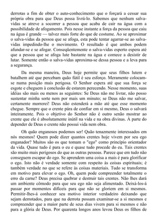derrotas a fim de obter o auto-conhecimento que o forçará a cessar sua
própria obra para que Deus possa livrá-lo. Sabemos que nenhum salva-
vidas se atreve a socorrer a pessoa que acaba de cair na água com a
possibilidade de afogamento. Pois nesse instante a força da pessoa que caiu
na água é grande — talvez mais forte do que de costume. Ao se aproximar
o salva-vidas da pessoa que se afoga, esta pode tentar agarrar-se ao salva-
vidas impedindo-lhe o movimento. O resultado é que ambos podem
afundar-se e se afogar. Conseqüentemente o salva-vidas esperto espera até
que a pessoa que se afoga lute bastante na água e comece a desistir de
lutar. Somente então o salva-vidas aproxima-se dessa pessoa e a leva para
a segurança.
       Da mesma maneira, Deus hoje permite que seus filhos lutem e
batalhem até que percebam quão fútil é seu esforço. Meramente colocam-
se numa posição mais perigosa. O Senhor espera até que sua força se
esgote e cheguem à conclusão de estarem perecendo. Nesse momento, suas
idéias são mais ou menos as seguintes: Se Deus não me livrar, não posso
sustentar minha sorte nem por mais um minuto; se Deus não me salvar,
certamente morrerei! Deus não estenderá a mão até que esse momento
chegue. Sempre que o crente pára de confiar em si mesmo, Deus o salvará
inteiramente. Pois o objetivo do Senhor não é outro senão mostrar ao
crente que ele é absolutamente inútil na vida e na obra divinas. À parte do
depender de Deus o crente não possui vida nem obra.
      Oh quão enganosos podemos ser! Quão tenazmente interessados em
nós mesmos! Quem pode dizer quantos crentes hoje vivem por seu ego
enganador? Muitos são os que tomam o "ego" como princípio orientador
da vida. Quase tudo é para o eu e quase tudo procede do eu. Tais crentes
são muito mais perigosos do que as outras pessoas. Parece que em tudo não
conseguem escapar do ego. Se aprendem uma coisa a mais é para glorificar
o ego. Isto não é verdade somente com respeito às coisas espirituais; é
também verdade no que se refere às coisas materiais. Tudo se transforma
em motivo para elevar o ego. Oh, quem pode compreender totalmente o
erro da carne? Deus precisa quebrar e destruir tais crentes. Não lhes dará
um ambiente cômodo para que seu ego não seja alimentado. Deixá-los-á
passar por momentos difíceis para que não se gloriem em si mesmos.
Permitir-lhes-á conhecer seu motivo interior verdadeiro deixando que
sejam derrotados, para que na derrota possam examinar-se a si mesmos e
compreender que a maior parte de seus dias vivem para si mesmos e não
para a glória de Deus. Por quarenta longos anos levou Deus os filhos de
 