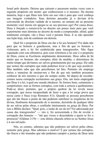 Israel pelo deserto. Deixou que caíssem e pecassem muitas vezes com o
seguinte propósito em mente: que conhecessem a si mesmos. Da mesma
maneira, hoje o que Deus tem feito em sua vida é para que você conheça
sua imagem verdadeira. Suas derrotas passadas já o deviam tê-lo
convencido da absoluta vaidade de si mesmo; no entanto até ao presente
momento você insiste em apegar-se ao seu precioso ego! Por causa disso,
Deus é forçado a conservá-lo no deserto um pouco mais para que você
experimente mais derrotas no deserto de modo a compreender, afinal, quão
totalmente corrupto, vão e fraco você é perante Deus. E se não aprender
sua lição hoje, terá de continuar em derrota.
      Qual foi o propósito de Deus em dar a lei aos homens? Foi dada não
para que os homens a guardassem, mas a fim de que os homens a
violassem; pois a lei foi estabelecida para transgressões. Não fique
espantado com esta afirmativa, pois com referência à lei este é o propósito
de Deus, como as Escrituras amplamente demonstram. Deus sabia de há
muito que os homens são corruptos além da medida, e determinou há
muito tempo que devíamos ser salvos gratuitamente por sua graça. Ele sabe
que somos tão corruptos que nada podemos levar a ele que seja aceitável.
Mas também sabe que não percebemos tal fato. Portanto ele emprega
meios e maneiras de ensinar-nos a fim de que nós também possamos
conhecer de nós mesmos o que ele sempre soube. Só depois de reconhe-
cermos nossa corrupção aceitaremos sua graça. Ora, um meio empregado
por Deus é a lei, à qual nos manda obedecer. Se formos bons, certamente a
cumpriremos; mas se formos corruptos, com toda a certeza a quebraremos.
Pode-se dizer, portanto, que o próprio quebrar da lei revela nossa
corrupção, que nossa incapacidade de fazer o que a lei exige prova que
nossa carne é fraca (veja Romanos 8:3). Quando as pessoas perceberem
que são tão fracas a ponto de não poderem satisfazer as exigências da lei
divina, finalmente desesperarão de si mesmas, desistirão de qualquer idéia
de ser salvas pelas obras, e confiarão inteiramente na graça de Deus. Por
isso a Bíblia declara: "Qual, pois, a razão de ser da lei? Foi adicionada por
causa das transgressões" — isto é, foi acrescentada a fim de revelar a
corrupção dos homens — "até que viesse o descendente a quem se fez a
promessa" (Gálatas 3:19) — esta última cláusula refere-se ao Senhor Jesus
e à sua salvação.
      Nós, os crentes, sabemos que não podemos ser salvos pelas obras,
somente pela graça. Mas sabemos o motivo? É por sermos tão corruptos,
tão fracos e tão imundos que não podemos cumprir a justiça de Deus nem
 