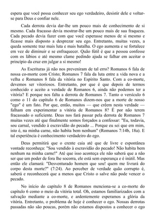 espera que você possa conhecer seu ego verdadeiro, desistir dele e voltar-
se para Deus e confiar nele.
      Cada derrota devia dar-lhe um pouco mais de conhecimento de si
mesmo. Cada fracasso devia mostrar-lhe um pouco mais de sua fraqueza.
Cada pecado devia fazer com que você esperasse menos de si mesmo e
ficasse mais disposto a desprezar seu ego. Entretanto, muitas vezes, a
queda somente traz mais luta e mais batalha. O ego aumenta e se fortalece
em vez de diminuir e se enfraquecer. Quão fútil é que a pessoa confesse
com os lábios e até mesmo clame pedindo ajuda se falhar em aceitar o
princípio da cruz em julgar a si mesmo!
       As Escrituras já não nos preveniram de tal erro? Romanos 6 fala de
nossa co-morte com Cristo; Romanos 7 fala da luta entre a vida nova e a
velha e Romanos 8 fala da vitória no Espírito Santo. Com a co-morte,
devemos ser vitoriosos. Entretanto, por que é que depois de termos
conhecido e aceito a verdade de Romanos 6, ainda não podemos ter a
vitória? E porque nos falta a derrota de Romanos 7. Tanto o versículo 6
como o 11 do capítulo 6 de Romanos dizem-nos que a morte de nosso
"ego" é um fato. Por que, então, muitos — que crêem nesta verdade —
falham em experimentar a vitória de Romanos 8? É por não terem
fracassado o suficiente. Deus nos fará passar pela derrota de Romanos 7
muitas vezes até que finalmente somos forçados a confessar: "Eu, todavia,
sou carnal, vendido à escravidão do pecado ... Porque eu sei que em mim,
isto é, na minha carne, não habita bem nenhum" (Romanos 7:14b, 18a). E
tal experiência é conhecimento verdadeiro do ego.
      Deus permitirá que o crente caia até que de livre e espontânea
vontade reconheça: "Sou vendido à escravidão do pecado! Não habita bem
nenhum na minha carne!" Até que isso aconteça ele não saberá que a não
ser que um poder de fora lhe socorra, ele está sem esperança e é inútil. Mas
então ele clamará: "Desventurado homem que sou! quem me livrará do
corpo desta morte?" (7:24). Ao perceber de verdade quão corrupto é,
saberá e reconhecerá que a menos que Cristo o salve não pode vencer o
pecado.
      No início do capítulo 8 de Romanos menciona-se a co-morte do
capítulo 6 como o meio da vitória total. Oh, estamos familiarizados com a
salvação mediante a co-morte, e ardentemente esperamos a glória da
vitória. Entretanto, o problema de hoje é conhecer o ego. Nossas derrotas
passadas não são poucas, porém não estamos dispostos a conhecer o ego
 