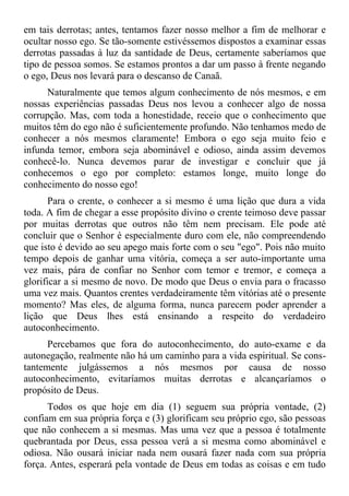 em tais derrotas; antes, tentamos fazer nosso melhor a fim de melhorar e
ocultar nosso ego. Se tão-somente estivéssemos dispostos a examinar essas
derrotas passadas à luz da santidade de Deus, certamente saberíamos que
tipo de pessoa somos. Se estamos prontos a dar um passo à frente negando
o ego, Deus nos levará para o descanso de Canaã.
      Naturalmente que temos algum conhecimento de nós mesmos, e em
nossas experiências passadas Deus nos levou a conhecer algo de nossa
corrupção. Mas, com toda a honestidade, receio que o conhecimento que
muitos têm do ego não é suficientemente profundo. Não tenhamos medo de
conhecer a nós mesmos claramente! Embora o ego seja muito feio e
infunda temor, embora seja abominável e odioso, ainda assim devemos
conhecê-lo. Nunca devemos parar de investigar e concluir que já
conhecemos o ego por completo: estamos longe, muito longe do
conhecimento do nosso ego!
       Para o crente, o conhecer a si mesmo é uma lição que dura a vida
toda. A fim de chegar a esse propósito divino o crente teimoso deve passar
por muitas derrotas que outros não têm nem precisam. Ele pode até
concluir que o Senhor é especialmente duro com ele, não compreendendo
que isto é devido ao seu apego mais forte com o seu "ego". Pois não muito
tempo depois de ganhar uma vitória, começa a ser auto-importante uma
vez mais, pára de confiar no Senhor com temor e tremor, e começa a
glorificar a si mesmo de novo. De modo que Deus o envia para o fracasso
uma vez mais. Quantos crentes verdadeiramente têm vitórias até o presente
momento? Mas eles, de alguma forma, nunca parecem poder aprender a
lição que Deus lhes está ensinando a respeito do verdadeiro
autoconhecimento.
      Percebamos que fora do autoconhecimento, do auto-exame e da
autonegação, realmente não há um caminho para a vida espiritual. Se cons-
tantemente julgássemos a nós mesmos por causa de nosso
autoconhecimento, evitaríamos muitas derrotas e alcançaríamos o
propósito de Deus.
      Todos os que hoje em dia (1) seguem sua própria vontade, (2)
confiam em sua própria força e (3) glorificam seu próprio ego, são pessoas
que não conhecem a si mesmas. Mas uma vez que a pessoa é totalmente
quebrantada por Deus, essa pessoa verá a si mesma como abominável e
odiosa. Não ousará iniciar nada nem ousará fazer nada com sua própria
força. Antes, esperará pela vontade de Deus em todas as coisas e em tudo
 