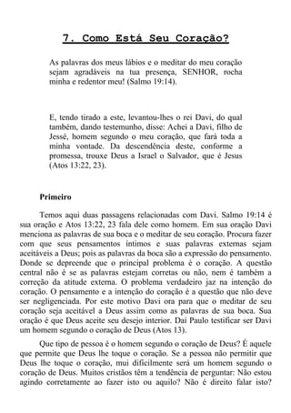 7. Como Está Seu Coração?

        As palavras dos meus lábios e o meditar do meu coração
        sejam agradáveis na tua presença, SENHOR, rocha
        minha e redentor meu! (Salmo 19:14).



        E, tendo tirado a este, levantou-lhes o rei Davi, do qual
        também, dando testemunho, disse: Achei a Davi, filho de
        Jessé, homem segundo o meu coração, que fará toda a
        minha vontade. Da descendência deste, conforme a
        promessa, trouxe Deus a Israel o Salvador, que é Jesus
        (Atos 13:22, 23).


     Primeiro

      Temos aqui duas passagens relacionadas com Davi. Salmo 19:14 é
sua oração e Atos 13:22, 23 fala dele como homem. Em sua oração Davi
menciona as palavras de sua boca e o meditar de seu coração. Procura fazer
com que seus pensamentos íntimos e suas palavras externas sejam
aceitáveis a Deus; pois as palavras da boca são a expressão do pensamento.
Donde se depreende que o principal problema é o coração. A questão
central não é se as palavras estejam corretas ou não, nem é também a
correção da atitude externa. O problema verdadeiro jaz na intenção do
coração. O pensamento e a intenção do coração é a questão que não deve
ser negligenciada. Por este motivo Davi ora para que o meditar de seu
coração seja aceitável a Deus assim como as palavras de sua boca. Sua
oração é que Deus aceite seu desejo interior. Daí Paulo testificar ser Davi
um homem segundo o coração de Deus (Atos 13).
     Que tipo de pessoa é o homem segundo o coração de Deus? É aquele
que permite que Deus lhe toque o coração. Se a pessoa não permitir que
Deus lhe toque o coração, mui dificilmente será um homem segundo o
coração de Deus. Muitos cristãos têm a tendência de perguntar: Não estou
agindo corretamente ao fazer isto ou aquilo? Não é direito falar isto?
 