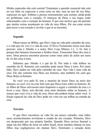 Minha expressão não está correta? Entretanto a questão essencial não está
no seu falar ou expressar a coisa certa ou não, mas na raiz do seu falar,
expressar ou agir. Embora a pessoa externamente seja correta, ainda pode
ter problemas com o coração. O interesse de Deus e seu toque estão
relacionados com o coração do homem. É por este motivo que ele permite
que muitas coisas aconteçam na vida de seus filhos. Ele usa estas coisas
para tocar o seu coração e revelar o que aí se encontra.


     Segundo

       Observamos na Bíblia, que Davi viaja na vida pelo caminho da cruz,
e a vida que ele vive é a vida da cruz. O Novo Testamento inicia com duas
pessoas: uma é Abraão e a outra, Davi (veja Mateus 1:1, 3, 6). Isto é
porque dois homens trouxeram o Senhor Jesus. Trouxeram Deus dos céus à
terra. Deus precisa encontrar pessoas como estas antes de achar um meio
de vir dos céus à terra.
      Sabemos que Abraão é o pai da fé. Por toda a vida trilhou no
caminho da fé. Somente este caminho pode trazer Deus à terra. Por outro
lado, Davi andou na vida pelo caminho da cruz. Sua vida é uma vida de
cruz. Ele não somente traz Deus aos homens, mas também faz com que
Deus dirija os homens.
       Se você vive pela fé, tem a maneira de trazer Deus ao meio dos
homens; se você vive na cruz fará com que Deus reine sobre os homens. Se
os filhos de Deus estivessem mais dispostos a seguir o caminho da cruz e a
levar a cruz, Deus, sem dúvida, teria mais domínio sobre os homens. A
menos que você viva a vida de cruz, Deus não poderá reinar sobre você. A
feição especial da vida de Davi pode ser vista em seu trilhar na estrada da
cruz.


     Terceiro

      O que Davi encontrou na vida foi um pouco estranho, mas todos
esses acontecimentos revelaram o estado de seu coração. Primeiro, Davi
era desprezado por sua própria família. Quando Deus enviou Samuel a
ungir um dos filhos de Jessé rei sobre Israel, Jessé mandou chamar os seus
filhos mas negligenciou em chamar Davi. Entretanto o coração deste
 