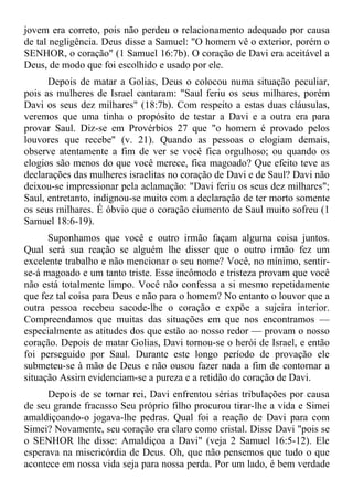 jovem era correto, pois não perdeu o relacionamento adequado por causa
de tal negligência. Deus disse a Samuel: "O homem vê o exterior, porém o
SENHOR, o coração" (1 Samuel 16:7b). O coração de Davi era aceitável a
Deus, de modo que foi escolhido e usado por ele.
      Depois de matar a Golias, Deus o colocou numa situação peculiar,
pois as mulheres de Israel cantaram: "Saul feriu os seus milhares, porém
Davi os seus dez milhares" (18:7b). Com respeito a estas duas cláusulas,
veremos que uma tinha o propósito de testar a Davi e a outra era para
provar Saul. Diz-se em Provérbios 27 que "o homem é provado pelos
louvores que recebe" (v. 21). Quando as pessoas o elogiam demais,
observe atentamente a fim de ver se você fica orgulhoso; ou quando os
elogios são menos do que você merece, fica magoado? Que efeito teve as
declarações das mulheres israelitas no coração de Davi e de Saul? Davi não
deixou-se impressionar pela aclamação: "Davi feriu os seus dez milhares";
Saul, entretanto, indignou-se muito com a declaração de ter morto somente
os seus milhares. É óbvio que o coração ciumento de Saul muito sofreu (1
Samuel 18:6-19).
      Suponhamos que você e outro irmão façam alguma coisa juntos.
Qual será sua reação se alguém lhe disser que o outro irmão fez um
excelente trabalho e não mencionar o seu nome? Você, no mínimo, sentir-
se-á magoado e um tanto triste. Esse incômodo e tristeza provam que você
não está totalmente limpo. Você não confessa a si mesmo repetidamente
que fez tal coisa para Deus e não para o homem? No entanto o louvor que a
outra pessoa recebeu sacode-lhe o coração e expõe a sujeira interior.
Compreendamos que muitas das situações em que nos encontramos —
especialmente as atitudes dos que estão ao nosso redor — provam o nosso
coração. Depois de matar Golias, Davi tornou-se o herói de Israel, e então
foi perseguido por Saul. Durante este longo período de provação ele
submeteu-se à mão de Deus e não ousou fazer nada a fim de contornar a
situação Assim evidenciam-se a pureza e a retidão do coração de Davi.
      Depois de se tornar rei, Davi enfrentou sérias tribulações por causa
de seu grande fracasso Seu próprio filho procurou tirar-lhe a vida e Simei
amaldiçoando-o jogava-lhe pedras. Qual foi a reação de Davi para com
Simei? Novamente, seu coração era claro como cristal. Disse Davi "pois se
o SENHOR lhe disse: Amaldiçoa a Davi" (veja 2 Samuel 16:5-12). Ele
esperava na misericórdia de Deus. Oh, que não pensemos que tudo o que
acontece em nossa vida seja para nossa perda. Por um lado, é bem verdade
 