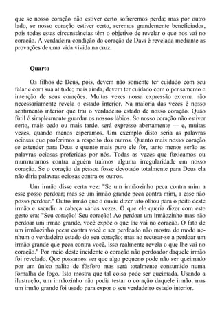 que se nosso coração não estiver certo sofreremos perda; mas por outro
lado, se nosso coração estiver certo, seremos grandemente beneficiados,
pois todas estas circunstâncias têm o objetivo de revelar o que nos vai no
coração. A verdadeira condição do coração de Davi é revelada mediante as
provações de uma vida vivida na cruz.


     Quarto

       Os filhos de Deus, pois, devem não somente ter cuidado com seu
falar e com sua atitude; mais ainda, devem ter cuidado com o pensamento e
intenção de seus corações. Muitas vezes nossa expressão externa não
necessariamente revela o estado interior. Na maioria das vezes é nosso
sentimento interior que trai o verdadeiro estado de nosso coração. Quão
fútil é simplesmente guardar os nossos lábios. Se nosso coração não estiver
certo, mais cedo ou mais tarde, será expresso abertamente — e, muitas
vezes, quando menos esperamos. Um exemplo disto seria as palavras
ociosas que proferimos a respeito dos outros. Quanto mais nosso coração
se estender para Deus e quanto mais puro ele for, tanto menos serão as
palavras ociosas proferidas por nós. Todas as vezes que fuxicamos ou
murmuramos contra alguém traímos alguma irregularidade em nosso
coração. Se o coração da pessoa fosse devotado totalmente para Deus ela
não diria palavras ociosas contra os outros.
       Um irmão disse certa vez: "Se um irmãozinho peca contra mim a
esse posso perdoar; mas se um irmão grande peca contra mim, a esse não
posso perdoar." Outro irmão que o ouviu dizer isto olhou para o peito deste
irmão e sacudiu a cabeça várias vezes. O que ele queria dizer com este
gesto era: "Seu coração! Seu coração! Ao perdoar um irmãozinho mas não
perdoar um irmão grande, você expõe o que lhe vai no coração. O fato de
um irmãozinho pecar contra você e ser perdoado não mostra de modo ne-
nhum o verdadeiro estado do seu coração; mas ao recusar-se a perdoar um
irmão grande que peca contra você, isso realmente revela o que lhe vai no
coração." Por meio deste incidente o coração não perdoador daquele irmão
foi revelado. Que possamos ver que algo pequeno pode não ser queimado
por um único palito de fósforo mas será totalmente consumido numa
fornalha de fogo. Isto mostra que tal coisa pode ser queimada. Usando a
ilustração, um irmãozinho não podia testar o coração daquele irmão, mas
um irmão grande foi usado para expor o seu verdadeiro estado interior.
 