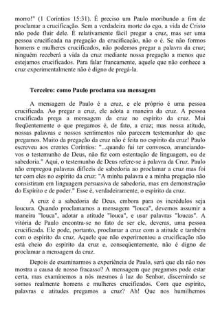 morro!" (1 Coríntios 15:31). É preciso um Paulo moribundo a fim de
proclamar a crucificação. Sem a verdadeira morte do ego, a vida de Cristo
não pode fluir dele. É relativamente fácil pregar a cruz, mas ser uma
pessoa crucificada na pregação da crucificação, não o é. Se não formos
homens e mulheres crucificados, não podemos pregar a palavra da cruz;
ninguém receberá a vida da cruz mediante nossa pregação a menos que
estejamos crucificados. Para falar francamente, aquele que não conhece a
cruz experimentalmente não é digno de pregá-la.


     Terceiro: como Paulo proclama sua mensagem

      A mensagem de Paulo é a cruz, e ele próprio é uma pessoa
crucificada. Ao pregar a cruz, ele adota a maneira da cruz. A pessoa
crucificada prega a mensagem da cruz no espírito da cruz. Mui
freqüentemente o que pregamos é, de fato, a cruz; mas nossa atitude,
nossas palavras e nossos sentimentos não parecem testemunhar do que
pregamos. Muito da pregação da cruz não é feita no espírito da cruz! Paulo
escreveu aos crentes Coríntios: "...quando fui ter convosco, anunciando-
vos o testemunho de Deus, não fiz com ostentação de linguagem, ou de
sabedoria." Aqui, o testemunho de Deus refere-se à palavra da Cruz. Paulo
não empregou palavras difíceis de sabedoria ao proclamar a cruz mas foi
ter com eles no espírito da cruz: "A minha palavra e a minha pregação não
consistiram em linguagem persuasiva de sabedoria, mas em demonstração
do Espírito e de poder." Esse é, verdadeiramente, o espírito da cruz.
      A cruz é a sabedoria de Deus, embora para os incrédulos seja
loucura. Quando proclamamos a mensagem "louca", devemos assumir a
maneira "louca", adotar a atitude "louca", e usar palavras "loucas". A
vitória de Paulo encontra-se no fato de ser ele, deveras, uma pessoa
crucificada. Ele pode, portanto, proclamar a cruz com a atitude e também
com o espírito da cruz. Aquele que não experimentou a crucificação não
está cheio do espírito da cruz e, conseqüentemente, não é digno de
proclamar a mensagem da cruz.
      Depois de examinarmos a experiência de Paulo, será que ela não nos
mostra a causa de nosso fracasso? A mensagem que pregamos pode estar
certa, mas examinemos a nós mesmos à luz do Senhor, discernindo se
somos realmente homens e mulheres crucificados. Com que espírito,
palavras e atitudes pregamos a cruz? Ah! Que nos humilhemos
 