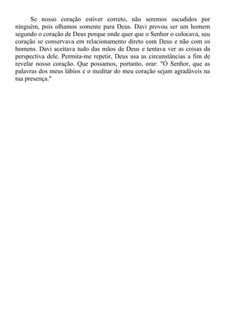 Se nosso coração estiver correto, não seremos sacudidos por
ninguém, pois olhamos somente para Deus. Davi provou ser um homem
segundo o coração de Deus porque onde quer que o Senhor o colocava, seu
coração se conservava em relacionamento direto com Deus e não com os
homens. Davi aceitava tudo das mãos de Deus e tentava ver as coisas da
perspectiva dele. Permita-me repetir, Deus usa as circunstâncias a fim de
revelar nosso coração. Que possamos, portanto, orar: "Ó Senhor, que as
palavras dos meus lábios e o meditar do meu coração sejam agradáveis na
tua presença."
 