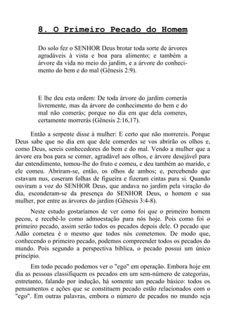 8. O Primeiro Pecado do Homem

        Do solo fez o SENHOR Deus brotar toda sorte de árvores
        agradáveis à vista e boa para alimento; e também a
        árvore da vida no meio do jardim, e a árvore do conheci-
        mento do bem e do mal (Gênesis 2:9).



        E lhe deu esta ordem: De toda árvore do jardim comerás
        livremente, mas da árvore do conhecimento do bem e do
        mal não comerás; porque no dia em que dela comeres,
        certamente morrerás (Gênesis 2:16,17).

      Então a serpente disse à mulher: E certo que não morrereis. Porque
Deus sabe que no dia em que dele comerdes se vos abrirão os olhos e,
como Deus, sereis conhecedores do bem e do mal. Vendo a mulher que a
árvore era boa para se comer, agradável aos olhos, e árvore desejável para
dar entendimento, tomou-lhe do fruto e comeu, e deu também ao marido, e
ele comeu. Abriram-se, então, os olhos de ambos; e, percebendo que
estavam nus, coseram folhas de figueira e fizeram cintas para si. Quando
ouviram a voz do SENHOR Deus, que andava no jardim pela viração do
dia, esconderam-se da presença do SENHOR Deus, o homem e sua
mulher, por entre as árvores do jardim (Gênesis 3:4-8).
      Neste estudo gostaríamos de ver como foi que o primeiro homem
pecou, e recebê-lo como admoestação para nós hoje. Pois como foi o
primeiro pecado, assim serão todos os pecados depois dele. O pecado que
Adão cometeu é o mesmo que todos nós cometemos. De modo que,
conhecendo o primeiro pecado, podemos compreender todos os pecados do
mundo. Pois segundo a perspectiva bíblica, o pecado possui um único
princípio.
      Em todo pecado podemos ver o "ego" em operação. Embora hoje em
dia as pessoas classifiquem os pecados em um sem-número de categorias,
entretanto, falando por indução, há somente um pecado básico: todos os
pensamentos e ações que se constituem pecado estão relacionados com o
"ego". Em outras palavras, embora o número de pecados no mundo seja
 