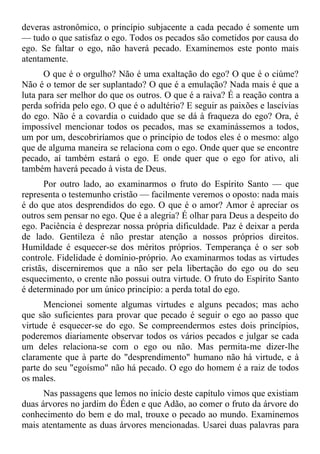 deveras astronômico, o princípio subjacente a cada pecado é somente um
— tudo o que satisfaz o ego. Todos os pecados são cometidos por causa do
ego. Se faltar o ego, não haverá pecado. Examinemos este ponto mais
atentamente.
      O que é o orgulho? Não é uma exaltação do ego? O que é o ciúme?
Não é o temor de ser suplantado? O que é a emulação? Nada mais é que a
luta para ser melhor do que os outros. O que é a raiva? É a reação contra a
perda sofrida pelo ego. O que é o adultério? E seguir as paixões e lascívias
do ego. Não é a covardia o cuidado que se dá à fraqueza do ego? Ora, é
impossível mencionar todos os pecados, mas se examinássemos a todos,
um por um, descobriríamos que o princípio de todos eles é o mesmo: algo
que de alguma maneira se relaciona com o ego. Onde quer que se encontre
pecado, aí também estará o ego. E onde quer que o ego for ativo, ali
também haverá pecado à vista de Deus.
       Por outro lado, ao examinarmos o fruto do Espírito Santo — que
representa o testemunho cristão — facilmente veremos o oposto: nada mais
é do que atos desprendidos do ego. O que é o amor? Amor é apreciar os
outros sem pensar no ego. Que é a alegria? É olhar para Deus a despeito do
ego. Paciência é desprezar nossa própria dificuldade. Paz é deixar a perda
de lado. Gentileza é não prestar atenção a nossos próprios direitos.
Humildade é esquecer-se dos méritos próprios. Temperança é o ser sob
controle. Fidelidade é domínio-próprio. Ao examinarmos todas as virtudes
cristãs, discerniremos que a não ser pela libertação do ego ou do seu
esquecimento, o crente não possui outra virtude. O fruto do Espírito Santo
é determinado por um único princípio: a perda total do ego.
      Mencionei somente algumas virtudes e alguns pecados; mas acho
que são suficientes para provar que pecado é seguir o ego ao passo que
virtude é esquecer-se do ego. Se compreendermos estes dois princípios,
poderemos diariamente observar todos os vários pecados e julgar se cada
um deles relaciona-se com o ego ou não. Mas permita-me dizer-lhe
claramente que à parte do "desprendimento" humano não há virtude, e à
parte do seu "egoísmo" não há pecado. O ego do homem é a raiz de todos
os males.
      Nas passagens que lemos no início deste capítulo vimos que existiam
duas árvores no jardim do Éden e que Adão, ao comer o fruto da árvore do
conhecimento do bem e do mal, trouxe o pecado ao mundo. Examinemos
mais atentamente as duas árvores mencionadas. Usarei duas palavras para
 
