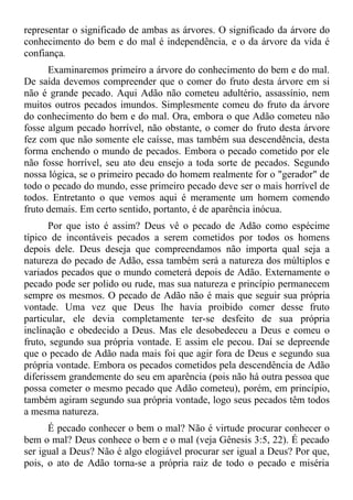 representar o significado de ambas as árvores. O significado da árvore do
conhecimento do bem e do mal é independência, e o da árvore da vida é
confiança.
      Examinaremos primeiro a árvore do conhecimento do bem e do mal.
De saída devemos compreender que o comer do fruto desta árvore em si
não é grande pecado. Aqui Adão não cometeu adultério, assassínio, nem
muitos outros pecados imundos. Simplesmente comeu do fruto da árvore
do conhecimento do bem e do mal. Ora, embora o que Adão cometeu não
fosse algum pecado horrível, não obstante, o comer do fruto desta árvore
fez com que não somente ele caísse, mas também sua descendência, desta
forma enchendo o mundo de pecados. Embora o pecado cometido por ele
não fosse horrível, seu ato deu ensejo a toda sorte de pecados. Segundo
nossa lógica, se o primeiro pecado do homem realmente for o "gerador" de
todo o pecado do mundo, esse primeiro pecado deve ser o mais horrível de
todos. Entretanto o que vemos aqui é meramente um homem comendo
fruto demais. Em certo sentido, portanto, é de aparência inócua.
       Por que isto é assim? Deus vê o pecado de Adão como espécime
típico de incontáveis pecados a serem cometidos por todos os homens
depois dele. Deus deseja que compreendamos não importa qual seja a
natureza do pecado de Adão, essa também será a natureza dos múltiplos e
variados pecados que o mundo cometerá depois de Adão. Externamente o
pecado pode ser polido ou rude, mas sua natureza e princípio permanecem
sempre os mesmos. O pecado de Adão não é mais que seguir sua própria
vontade. Uma vez que Deus lhe havia proibido comer desse fruto
particular, ele devia completamente ter-se desfeito de sua própria
inclinação e obedecido a Deus. Mas ele desobedeceu a Deus e comeu o
fruto, segundo sua própria vontade. E assim ele pecou. Daí se depreende
que o pecado de Adão nada mais foi que agir fora de Deus e segundo sua
própria vontade. Embora os pecados cometidos pela descendência de Adão
diferissem grandemente do seu em aparência (pois não há outra pessoa que
possa cometer o mesmo pecado que Adão cometeu), porém, em princípio,
também agiram segundo sua própria vontade, logo seus pecados têm todos
a mesma natureza.
      É pecado conhecer o bem o mal? Não é virtude procurar conhecer o
bem o mal? Deus conhece o bem e o mal (veja Gênesis 3:5, 22). É pecado
ser igual a Deus? Não é algo elogiável procurar ser igual a Deus? Por que,
pois, o ato de Adão torna-se a própria raiz de todo o pecado e miséria
 