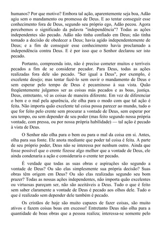 humanos? Por que motivo? Embora tal ação, aparentemente seja boa, Adão
agiu sem o mandamento ou promessa de Deus. E ao tentar conseguir esse
conhecimento fora de Deus, segundo seu próprio ego, Adão pecou. Agora
percebemos o significado da palavra "independência"? Todas as ações
independentes são pecado. Adão não tinha confiado em Deus; não tinha
tomado a decisão de obedecer a Deus; havia agido independentemente de
Deus; e a fim de conseguir esse conhecimento havia proclamado a
independência contra Deus. E é por isso que o Senhor declarou ser isto
pecado.
       Portanto, compreenda isto, não é preciso cometer muitos e terríveis
pecados a fim de se considerar pecador. Para Deus, todas as ações
realizadas fora dele são pecado. "Ser igual a Deus", por exemplo, é
excelente desejo; mas tentar fazê-lo sem ouvir o mandamento de Deus e
sem esperar pelo tempo de Deus é pecaminoso à sua vista. Quão
freqüentemente julgamos ser as coisas más pecados e as boas, justiça.
Deus, entretanto, vê as coisas de maneira diferente. Em vez de diferenciar
o bem e o mal pela aparência, ele olha para o modo com que tal ação é
feita. Não importa quão excelente tal coisa possa parecer ao mundo, tudo o
que for feito pelo crente sem procurar a vontade de Deus, sem esperar por
seu tempo, ou sem depender de seu poder (mas feito segundo nossa própria
vontade, com pressa, ou por nossa própria habilidade) — tal ação é pecado
à vista de Deus.
      O Senhor não olha para o bem ou para o mal da coisa em si. Antes,
olha para sua fonte. Ele anota mediante que poder tal coisa é feita. A parte
de seu próprio poder, Deus não se interessa por nenhum outro. Ainda que
fosse possível que o crente fizesse algo melhor que a vontade de Deus, ele
ainda condenaria a ação e consideraria o crente ter pecado.
      É verdade que todas as suas obras e aspirações são segundo a
vontade de Deus? Ou são elas simplesmente sua própria decisão? Suas
obras têm origem em Deus? Ou são elas realizadas segundo seu bom
prazer? Todas as nossas ações independentes, não importa quão excelentes
ou virtuosas pareçam ser, não são aceitáveis a Deus. Tudo o que é feito
sem saber claramente a vontade de Deus é pecado aos olhos dele. Tudo o
que é realizado sem depender dele também é pecado.
      Os cristãos de hoje são muito capazes de fazer coisas, são muito
ativos e fazem coisas boas em excesso! Entretanto Deus não olha para a
quantidade de boas obras que a pessoa realiza; interessa-se somente pelo
 
