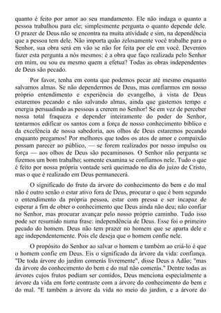 quanto é feito por amor ao seu mandamento. Ele não indaga o quanto a
pessoa trabalhou para ele; simplesmente pergunta o quanto depende dele.
O prazer de Deus não se encontra na muita atividade e sim, na dependência
que a pessoa tem dele. Não importa quão zelosamente você trabalhe para o
Senhor, sua obra será em vão se não for feita por ele em você. Devemos
fazer esta pergunta a nós mesmos: é a obra que faço realizada pelo Senhor
em mim, ou sou eu mesmo quem a efetua? Todas as obras independentes
de Deus são pecado.
       Por favor, tenha em conta que podemos pecar até mesmo enquanto
salvamos almas. Se não dependermos de Deus, mas confiarmos em nosso
próprio entendimento e experiência do evangelho, à vista de Deus
estaremos pecando e não salvando almas, ainda que gastemos tempo e
energia persuadindo as pessoas a crerem no Senhor! Se em vez de perceber
nossa total fraqueza e depender inteiramente do poder do Senhor,
tentarmos edificar os santos com a força de nosso conhecimento bíblico e
da excelência de nossa sabedoria, aos olhos de Deus estaremos pecando
enquanto pregamos! Por melhores que todos os atos de amor e compaixão
possam parecer ao público, — se forem realizados por nosso impulso ou
força — aos olhos de Deus são pecaminosos. O Senhor não pergunta se
fizemos um bom trabalho; somente examina se confiamos nele. Tudo o que
é feito por nossa própria vontade será queimado no dia do juízo de Cristo,
mas o que é realizado em Deus permanecerá.
      O significado do fruto da árvore do conhecimento do bem e do mal
não é outro senão o estar ativo fora de Deus, procurar o que é bom segundo
o entendimento da própria pessoa, estar com pressa e ser incapaz de
esperar a fim de obter o conhecimento que Deus ainda não deu; não confiar
no Senhor, mas procurar avançar pelo nosso próprio caminho. Tudo isso
pode ser resumido numa frase: independência de Deus. Esse foi o primeiro
pecado do homem. Deus não tem prazer no homem que se aparta dele e
age independentemente. Pois ele deseja que o homem confie nele.
      O propósito do Senhor ao salvar o homem e também ao criá-lo é que
o homem confie em Deus. Eis o significado da árvore da vida: confiança.
"De toda árvore do jardim comerás livremente", disse Deus a Adão; "mas
da árvore do conhecimento do bem e do mal não comerás." Dentre todas as
árvores cujos frutos podiam ser comidos, Deus menciona especialmente a
árvore da vida em forte contraste com a árvore do conhecimento do bem e
do mal. "E também a árvore da vida no meio do jardim, e a árvore do
 