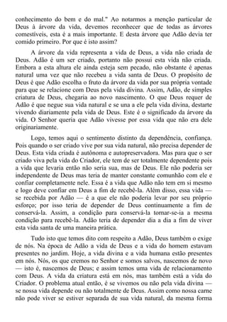 conhecimento do bem e do mal." Ao notarmos a menção particular de
Deus à árvore da vida, devemos reconhecer que de todas as árvores
comestíveis, esta é a mais importante. E desta árvore que Adão devia ter
comido primeiro. Por que é isto assim?
      A árvore da vida representa a vida de Deus, a vida não criada de
Deus. Adão é um ser criado, portanto não possui esta vida não criada.
Embora a esta altura ele ainda esteja sem pecado, não obstante é apenas
natural uma vez que não recebeu a vida santa de Deus. O propósito de
Deus é que Adão escolha o fruto da árvore da vida por sua própria vontade
para que se relacione com Deus pela vida divina. Assim, Adão, de simples
criatura de Deus, chegaria ao novo nascimento. O que Deus requer de
Adão é que negue sua vida natural e se una a ele pela vida divina, destarte
vivendo diariamente pela vida de Deus. Este é o significado da árvore da
vida. O Senhor queria que Adão vivesse por essa vida que não era dele
originariamente.
      Logo, temos aqui o sentimento distinto da dependência, confiança.
Pois quando o ser criado vive por sua vida natural, não precisa depender de
Deus. Esta vida criada é autônoma e autopreservadora. Mas para que o ser
criado viva pela vida do Criador, ele tem de ser totalmente dependente pois
a vida que levaria então não seria sua, mas de Deus. Ele não poderia ser
independente de Deus mas teria de manter constante comunhão com ele e
confiar completamente nele. Essa é a vida que Adão não tem em si mesmo
e logo deve confiar em Deus a fim de recebê-la. Além disso, essa vida —
se recebida por Adão — é a que ele não poderia levar por seu próprio
esforço; por isso teria de depender de Deus continuamente a fim de
conservá-la. Assim, a condição para conservá-la tornar-se-ia a mesma
condição para recebê-la. Adão teria de depender dia a dia a fim de viver
esta vida santa de uma maneira prática.
      Tudo isto que temos dito com respeito a Adão, Deus também o exige
de nós. Na época de Adão a vida de Deus e a vida do homem estavam
presentes no jardim. Hoje, a vida divina e a vida humana estão presentes
em nós. Nós, os que cremos no Senhor e somos salvos, nascemos de novo
— isto é, nascemos de Deus; e assim temos uma vida de relacionamento
com Deus. A vida da criatura está em nós, mas também está a vida do
Criador. O problema atual então, é se vivemos ou não pela vida divina —
se nossa vida depende ou não totalmente de Deus. Assim como nossa carne
não pode viver se estiver separada de sua vida natural, da mesma forma
 